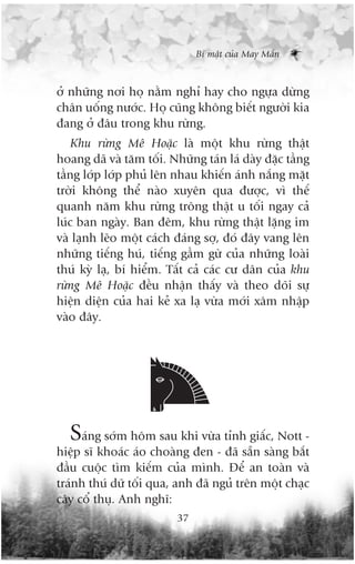 Bñ mêåt cuãa May Mùæn



úã nhûäng núi hoå nùçm nghó hay cho ngûåa dûâng
chên uöëng nûúác. Hoå cuäng khöng biïët ngûúâi kia
àang úã àêu trong khu rûâng.
    Khu rûâng Mï Hoùåc laâ möåt khu rûâng thêåt
hoang daä vaâ tùm töëi. Nhûäng taán laá daây àùåc têìng
têìng lúáp lúáp phuã lïn nhau khiïën aánh nùæng mùåt
trúâi khöng thïí naâo xuyïn qua àûúåc, vò thïë
quanh nùm khu rûâng tröng thêåt u töëi ngay caã
luác ban ngaây. Ban àïm, khu rûâng thêåt lùång im
vaâ laånh leäo möåt caách àaáng súå, àoá àêy vang lïn
nhûäng tiïëng huá, tiïëng gêìm gûâ cuãa nhûäng loaâi
thuá kyâ laå, bñ hiïím. Têët caã caác cû dên cuãa khu
rûâng Mï Hoùåc àïìu nhêån thêëy vaâ theo doäi sûå
hiïån diïån cuãa hai keã xa laå vûâa múái xêm nhêåp
vaâo àêy.




  Saáng súám höm sau khi vûâa tónh giêëc, Nott -
hiïåp sô khoaác aáo choaâng àen - àaä sùén saâng bùæt
àêìu cuöåc tòm kiïëm cuãa mònh. Àïí an toaân vaâ
traánh thuá dûä töëi qua, anh àaä nguã trïn möåt chaåc
cêy cöí thuå. Anh nghô:
                          37
 