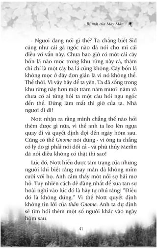 Bñ mêåt cuãa May Mùæn



   - Ngûúi àang noái gò thïë? Ta chùèng biïët Sid
cuäng nhû caái gaä ngöëc naâo àaä noái cho mi caái
àiïìu vúá vêín naây. Chûa bao giúâ coá möåt caái cêy
böën laá naâo moåc trong khu rûâng naây caã, thêåm
chñ chó laâ möåt cêy ba laá cuäng khöng. Cêy böën laá
khöng moåc úã àêy àún giaãn laâ vò noá khöng thïí.
Thïë thöi. Vò vêåy haäy àïí ta yïn. Ta àaä söëng trong
khu rûâng naây hún möåt trùm nùm mûúi nùm vaâ
chûa coá ai tûâng hoãi ta möåt cêu hoãi ngu ngöëc
àïën thïë. Àûâng laâm mêët thò giúâ cuãa ta. Nhaâ
ngûúi ài ài!
   Nott nhêån ra rùçng mònh chùèng thïí naâo hoãi
thïm àûúåc gò nûäa, vò thïë anh ta leo lïn ngûåa
quay ài vaâ quyïët àõnh àúåi àïën ngaây höm sau.
Cuäng coá thïí Gnome noái àuáng - vò öng ta chùèng
coá lyá do gò phaãi noái döëi caã - vaâ phuâ thuãy Merlin
àaä noái àiïìu khöng coá thêåt thò sao!
    Luác àoá, Nott hiïíu àûúåc têm traång cuãa nhûäng
ngûúâi khi biïët rùçng may mùæn àaä khöng móm
cûúâi vúái hoå. Anh caãm thêëy möåt nöîi súå haäi mú
höì. Tuy nhiïn caách dïî daâng nhêët àïí xua tan sûå
hoaâi nghi vaâo luác àoá laâ haäy tûå nhuã rùçng: “Àiïìu
àoá laâ khöng àuáng.” Vò thïë Nott quyïët àõnh
khöng tin lúâi cuãa thêìn Gnome. Anh ta dûå àõnh
seä tòm hoãi thïm möåt söë ngûúâi khaác vaâo ngaây
höm sau.
                           41
 