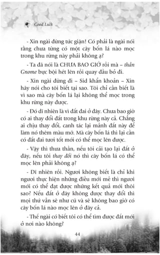 Good Luck



   - Xin ngaâi àûâng tûác giêån! Coá phaãi laâ ngaâi noái
rùçng chûa tûâng coá möåt cêy böën laá naâo moåc
trong khu rûâng naây phaãi khöng aå?
  - Ta àaä noái laâ CHÛA BAO GIÚÂ röìi maâ – thêìn
Gnome bûåc böåi heát lïn röìi quay àêìu boã ài.
   - Xin ngaâi àûâng ài – Sid khêín khoaãn – Xin
haäy noái cho töi biïët taåi sao. Töi chó cêìn biïët laâ
vò sao maâ cêy böën laá laåi khöng thïí moåc trong
khu rûâng naây àûúåc.
   - Àoá dô nhiïn laâ vò àêët àai úã àêy. Chûa bao giúâ
coá ai thay àöíi àêët trong khu rûâng naây caã. Chùèng
ai chõu thay àöíi, canh taác laåi maãnh àêët naây àïí
laâm noá thïm maâu múä. Maâ cêy böën laá thò laåi cêìn
coá àêët àai tûúi töët múái coá thïí moåc lïn àûúåc.
  - Vêåy thò thûa thêìn, nïëu töi caãi taåo laåi àêët úã
àêy, nïëu töi thay àöíi noá thò cêy böën laá coá thïí
moåc lïn phaãi khöng aå?
  - Dô nhiïn röìi. Ngûúi khöng biïët laâ chó khi
ngûúi thûåc hiïån nhûäng àiïìu múái meã thò ngûúi
múái coá thïí àaåt àûúåc nhûäng kïët quaã múái thöi
sao? Nïëu àêët úã àêy khöng àûúåc thay àöíi thò
moåi thûá vêîn seä nhû cuä vaâ seä khöng bao giúâ coá
cêy böën laá naâo moåc lïn úã àêy caã.
   - Thïë ngaâi coá biïët töi coá thïí tòm àûúåc àêët múái
úã núi naâo khöng?
                           44
 
