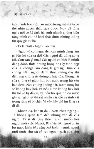 Good Luck



taåo thaânh búãi möåt laân nûúác trong vùæt maâ ta coá
thïí nhòn xuyïn thêëu qua àûúåc. Nott àaä tûâng
nghe noái vïì Baâ chuáa höì. Anh nhanh choáng hiïíu
rùçng mònh coá thïí khai thaác àûúåc nhûäng thöng
tin quyá giaá tûâ baâ.
   - Ta laâ Nott - hiïåp sô aáo àen.
    - Ngûúi vaâ con ngûåa àen cuãa mònh àang laâm
gò bïn höì cuãa ta àoá? Caác ngûúi àaä uöëng xong
röìi. Coân cêìn gò nûäa? Caác ngûúi coá biïët laâ mònh
àang àaánh thûác nhûäng böng hoa ly xinh àeåp
cuãa ta khöng? Giúâ àang laâ giúâ nguã trûa cuãa
chuáng. Nïëu ngûúi àaánh thûác chuáng dêåy thò
àïm nay chuáng seä khöng ca haát nûäa. Gioång haát
cuãa chuáng seä giuáp huát búát nûúác trong höì vaâo
ban àïm. Nïëu chuáng khöng haát, nûúác trong höì
seä khöng bay húi, vaâ nïëu nûúác khöng bay húi
thò höì seä bõ àêìy ûá, vaâ nïëu höì quaá nhiïìu nûúác
gêy ra ngêåp luåt thò rêët nhiïìu cêy cöëi vaâ sinh vêåt
trong rûâng seä bõ chïët. Vò vêåy haäy giûä im lùång vaâ
ài ài.
  - Khoan àaä, khoan àaä – Nott chen ngang –
Ta khöng quan têm àïën nhûäng vêën àïì cuãa
ngûúi. Ta seä ài ngay thöi. Ta chó muöën hoãi
ngûúi möåt viïåc. Ngûúi, Baâ chuáa höì, ngûúâi phên
böë nûúác khùæp khu rûâng Mï Hoùåc, ngûúi, ngûúâi
tûúái nûúác cho têët caã caác ngoác ngaách cuãa khu
                          52
 