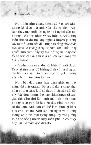 Good Luck



    Nott hêìu nhû chùèng theâm àïí yá gò túái caãnh
tûúång kyâ diïåu maâ anh vûâa chûáng kiïën. Anh
caãm thêëy mïåt moãi khi nghe moåi ngûúâi àïìu noái
nhûäng àiïìu nhû nhau vïì cêy böën laá. Anh àûáng
thêîn thúâ ra àoá maâ suy nghô. Chuyïån gò àang
xaãy ra thïë? Anh bùæt àêìu nhêån ra rùçng chùæc chùæn
may mùæn seä khöng àûáng vïì phña anh. Àiïìu naây
khiïën anh caãm thêëy súå haäi, nöîi súå haäi naây coân
töìi tïå hún caã lêìn anh vûâa noái chuyïån xong vúái
thêìn Gnome.
   - Ta phaãi tòm ra ai àoá noái khaác ài múái àûúåc.
Ta phaãi tòm ra ai àoá khùèng àõnh vúái ta rùçng caái
cêy böën laá may mùæn àoá seä moåc trong khu rûâng
naây – Nott lêìm bêìm tûå nhuã.
   Nott bùæt àêìu caãm thêëy cùm gheát sûå may
mùæn. Noá thêåt xêëu xa! Àoá laâ thûá àaáng khao khaát
nhêët nhûng cuäng khoá coá àûúåc nhêët trïn coäi àúâi
naây. Vaâ Nott khöng thïí naâo chõu àûång nöíi caãm
giaác àoá. Chúâ àúåi laâm anh mêët hïët tinh thêìn,
nhûng hiïån giúâ, àoá laâ àiïìu duy nhêët maâ Nott
coá thïí laâm. Anh coân coá thïí laâm àûúåc gò khaác
nûäa chûá? Vò thïë Nott leo lïn ngûåa vaâ ài lang
thang vö àõnh maäi trong rûâng, hy voång rùçng
mònh seä böîng nhiïn may mùæn phaát hiïån àûúåc
Cêy Böën Laá thêìn kyâ úã àêu àoá.


                          54
 