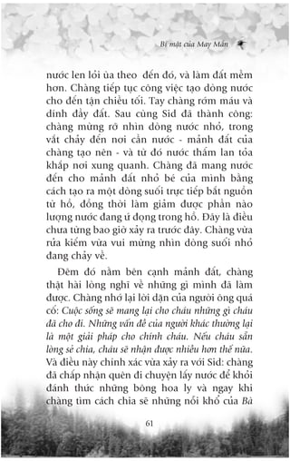 Bñ mêåt cuãa May Mùæn



nûúác len loãi uâa theo àïën àoá, vaâ laâm àêët mïìm
hún. Chaâng tiïëp tuåc cöng viïåc taåo doâng nûúác
cho àïën têån chiïìu töëi. Tay chaâng rúám maáu vaâ
dñnh àêìy àêët. Sau cuâng Sid àaä thaânh cöng:
chaâng mûâng rúä nhòn doâng nûúác nhoã, trong
vùæt chaãy àïën núi cêìn nûúác - maãnh àêët cuãa
chaâng taåo nïn - vaâ tûâ àoá nûúác thêëm lan toãa
khùæp núi xung quanh. Chaâng àaä mang nûúác
àïën cho maãnh àêët nhoã beá cuãa mònh bùçng
caách taåo ra möåt doâng suöëi trûåc tiïëp bùæt nguöìn
tûâ höì, àöìng thúâi laâm giaãm àûúåc phêìn naâo
lûúång nûúác àang ûá àoång trong höì. Àêy laâ àiïìu
chûa tûâng bao giúâ xaãy ra trûúác àêy. Chaâng vûâa
rûãa kiïëm vûâa vui mûâng nhòn doâng suöëi nhoã
àang chaãy vïì.
    Àïm àoá nùçm bïn caånh maãnh àêët, chaâng
thêåt haâi loâng nghô vïì nhûäng gò mònh àaä laâm
àûúåc. Chaâng nhúá laåi lúâi dùån cuãa ngûúâi öng quaá
cöë: Cuöåc söëng seä mang laåi cho chaáu nhûäng gò chaáu
àaä cho ài. Nhûäng vêën àïì cuãa ngûúâi khaác thûúâng laåi
laâ möåt giaãi phaáp cho chñnh chaáu. Nïëu chaáu sùén
loâng seã chia, chaáu seä nhêån àûúåc nhiïìu hún thïë nûäa.
Vaâ àiïìu naây chñnh xaác vûâa xaãy ra vúái Sid: chaâng
àaä chêëp nhêån quïn ài chuyïån lêëy nûúác àïí khoãi
àaánh thûác nhûäng böng hoa ly vaâ ngay khi
chaâng tòm caách chia seä nhûäng nöîi khöí cuãa Baâ

                            61
 