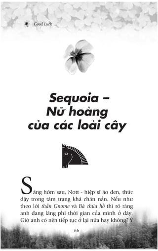 Good Luck




       Sequoia –
       Nûä hoaâng
   cuãa caác loaâi cêy




S     aáng höm sau, Nott - hiïåp sô aáo àen, thûác
dêåy trong têm traång khaá chaán naãn. Nïëu nhû
theo lúâi thêìn Gnome vaâ Baâ chuáa höì thò roä raâng
anh àang laäng phñ thúâi gian cuãa mònh úã àêy.
Giúâ anh coá nïn tiïëp tuåc úã laåi nûäa hay khöng? YÁ
                         66
 