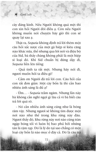 Good Luck



cêy àaáng kñnh. Nïëu Ngûúâi khöng quaá mïåt thò
con xin hoãi Ngûúâi àöi àiïìu aå. Coân nïëu Ngûúâi
khöng muöën noái chuyïån bêy giúâ thò con seä
quay laåi sau aå.
   Thêåt ra, Sequoia khöng àõnh traã lúâi thïm möåt
cêu hoãi xêëc xûúåc cuãa möåt gaä hiïåp sô kiïu cùng
naâo khaác nûäa, thïë nhûng qua lúâi noái vaâ àiïåu böå
cuãa Sid, baâ thêëy chaâng khöng phaãi laâ möåt hiïåp
sô loaåi àoá. Khi Sid chuêín bõ àûáng dêåy ài,
Sequoia liïìn lïn tiïëng:
  - Quaã tònh ta rêët mïåt. Nhûng haäy noái ài,
ngûúi muöën hoãi ta àiïìu gò?
  - Caãm ún Ngûúâi àaä traã lúâi con. Cêu hoãi cuãa
con rêët àún giaãn: Möåt cêy böën laá thò cêìn bao
nhiïu aánh saáng laâ àuã aå?
   - ÛÂm… - Sequoia trêìm ngêm. Nhûng lêìn naây
baâ khöng cêìn nghô ngúåi gò lêu caã vò baâ biïët cêu
traã lúâi quaá roä.
   - Noá cêìn nhiïìu aánh saáng cuäng nhû laâ boáng
rêm vêåy. Nhûng ngûúi seä khöng tòm àûúåc möåt
núi naâo nhû thïë trong khu rûâng naây àêu.
Ngûúi thêëy àoá, khu rûâng naây núi naâo cuäng traân
ngêåp boáng töëi vò luön bõ bao phuã búãi nhûäng
taán laá rêåm raåp. Àoá laâ lyá do taåi sao chùèng coá möåt
loaåi cêy böën laá naâo moåc úã àêy caã. Àoá laâ cêu traã

                            72
 