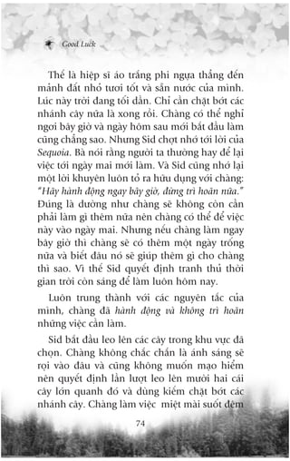 Good Luck



   Thïë laâ hiïåp sô aáo trùæng phi ngûåa thùèng àïën
maãnh àêët nhoã tûúi töët vaâ sùén nûúác cuãa mònh.
Luác naây trúâi àang töëi dêìn. Chó cêìn chùåt búát caác
nhaánh cêy nûäa laâ xong röìi. Chaâng coá thïí nghó
ngúi bêy giúâ vaâ ngaây höm sau múái bùæt àêìu laâm
cuäng chùèng sao. Nhûng Sid chúåt nhúá túái lúâi cuãa
Sequoia. Baâ noái rùçng ngûúâi ta thûúâng hay àïí laåi
viïåc túái ngaây mai múái laâm. Vaâ Sid cuäng nhúá laåi
möåt lúâi khuyïn luön toã ra hûäu duång vúái chaâng:
“Haäy haânh àöång ngay bêy giúâ, àûâng trò hoaän nûäa.”
Àuáng laâ dûúâng nhû chaâng seä khöng coân cêìn
phaãi laâm gò thïm nûäa nïn chaâng coá thïí àïí viïåc
naây vaâo ngaây mai. Nhûng nïëu chaâng laâm ngay
bêy giúâ thò chaâng seä coá thïm möåt ngaây tröëng
nûäa vaâ biïët àêu noá seä giuáp thïm gò cho chaâng
thò sao. Vò thïë Sid quyïët àõnh tranh thuã thúâi
gian trúâi coân saáng àïí laâm luön höm nay.
  Luön trung thaânh vúái caác nguyïn tùæc cuãa
mònh, chaâng àaä haânh àöång vaâ khöng trò hoaän
nhûäng viïåc cêìn laâm.
    Sid bùæt àêìu leo lïn caác cêy trong khu vûåc àaä
choån. Chaâng khöng chùæc chùæn laâ aánh saáng seä
roåi vaâo àêu vaâ cuäng khöng muöën maåo hiïím
nïn quyïët àõnh lêìn lûúåt leo lïn mûúâi hai caái
cêy lúán quanh àoá vaâ duâng kiïëm chùåt búát caác
nhaánh cêy. Chaâng laâm viïåc miïåt maâi suöët àïm
                          74
 
