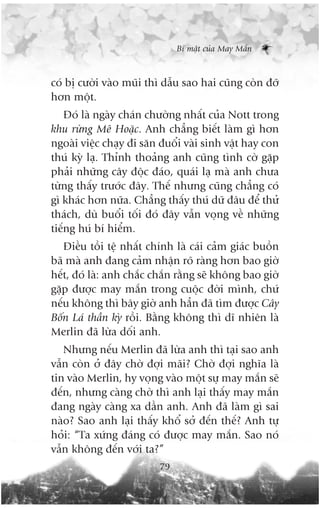 Bñ mêåt cuãa May Mùæn



coá bõ cûúâi vaâo muäi thò dêîu sao hai cuäng coân àúä
hún möåt.
    Àoá laâ ngaây chaán chûúâng nhêët cuãa Nott trong
khu rûâng Mï Hoùåc. Anh chùèng biïët laâm gò hún
ngoaâi viïåc chaåy ài sùn àuöíi vaâi sinh vêåt hay con
thuá kyâ laå. Thónh thoaãng anh cuäng tònh cúâ gùåp
phaãi nhûäng cêy àöåc àaáo, quaái laå maâ anh chûa
tûâng thêëy trûúác àêy. Thïë nhûng cuäng chùèng coá
gò khaác hún nûäa. Chùèng thêëy thuá dûä àêu àïí thûã
thaách, duâ buöíi töëi àoá àêy vêîn voång vïì nhûäng
tiïëng huá bñ hiïím.
   Àiïìu töìi tïå nhêët chñnh laâ caái caãm giaác buöìn
baä maâ anh àang caãm nhêån roä raâng hún bao giúâ
hïët, àoá laâ: anh chùæc chùæn rùçng seä khöng bao giúâ
gùåp àûúåc may mùæn trong cuöåc àúâi mònh, chûá
nïëu khöng thò bêy giúâ anh hùèn àaä tòm àûúåc Cêy
Böën Laá thêìn kyâ röìi. Bùçng khöng thò dô nhiïn laâ
Merlin àaä lûâa döëi anh.
   Nhûng nïëu Merlin àaä lûâa anh thò taåi sao anh
vêîn coân úã àêy chúâ àúåi maäi? Chúâ àúåi nghôa laâ
tin vaâo Merlin, hy voång vaâo möåt sûå may mùæn seä
àïën, nhûng caâng chúâ thò anh laåi thêëy may mùæn
àang ngaây caâng xa dêìn anh. Anh àaä laâm gò sai
naâo? Sao anh laåi thêëy khöí súã àïën thïë? Anh tûå
hoãi: “Ta xûáng àaáng coá àûúåc may mùæn. Sao noá
vêîn khöng àïën vúái ta?”
                          79
 