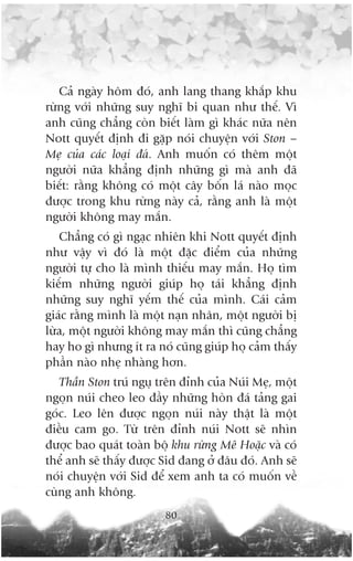 Caã ngaây höm àoá, anh lang thang khùæp khu
rûâng vúái nhûäng suy nghô bi quan nhû thïë. Vò
anh cuäng chùèng coân biïët laâm gò khaác nûäa nïn
Nott quyïët àõnh ài gùåp noái chuyïån vúái Ston –
Meå cuãa caác loaåi àaá. Anh muöën coá thïm möåt
ngûúâi nûäa khùèng àõnh nhûäng gò maâ anh àaä
biïët: rùçng khöng coá möåt cêy böën laá naâo moåc
àûúåc trong khu rûâng naây caã, rùçng anh laâ möåt
ngûúâi khöng may mùæn.
   Chùèng coá gò ngaåc nhiïn khi Nott quyïët àõnh
nhû vêåy vò àoá laâ möåt àùåc àiïím cuãa nhûäng
ngûúâi tûå cho laâ mònh thiïëu may mùæn. Hoå tòm
kiïëm nhûäng ngûúâi giuáp hoå taái khùèng àõnh
nhûäng suy nghô yïëm thïë cuãa mònh. Caái caãm
giaác rùçng mònh laâ möåt naån nhên, möåt ngûúâi bõ
lûâa, möåt ngûúâi khöng may mùæn thò cuäng chùèng
hay ho gò nhûng ñt ra noá cuäng giuáp hoå caãm thêëy
phêìn naâo nheå nhaâng hún.
   Thêìn Ston truá nguå trïn àónh cuãa Nuái Meå, möåt
ngoån nuái cheo leo àêìy nhûäng hoân àaá taãng gai
goác. Leo lïn àûúåc ngoån nuái naây thêåt laâ möåt
àiïìu cam go. Tûâ trïn àónh nuái Nott seä nhòn
àûúåc bao quaát toaân böå khu rûâng Mï Hoùåc vaâ coá
thïí anh seä thêëy àûúåc Sid àang úã àêu àoá. Anh seä
noái chuyïån vúái Sid àïí xem anh ta coá muöën vïì
cuâng anh khöng.
                         80
 