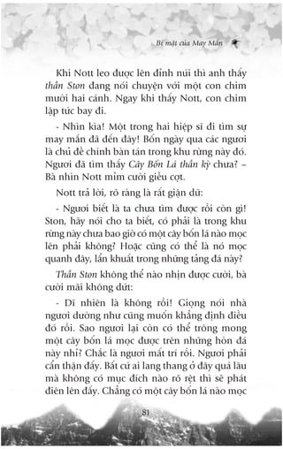 Bñ mêåt cuãa May Mùæn



    Khi Nott leo àûúåc lïn àónh nuái thò anh thêëy
thêìn Ston àang noái chuyïån vúái möåt con chim
mûúâi hai caánh. Ngay khi thêëy Nott, con chim
lêåp tûác bay ài.
    - Nhòn kòa! Möåt trong hai hiïåp sô ài tòm sûå
may mùæn àaä àïën àêy! Böën ngaây qua caác ngûúi
laâ chuã àïì chñnh baân taán trong khu rûâng naây àoá.
Ngûúi àaä tòm thêëy Cêy Böën Laá thêìn kyâ chûa? –
Baâ nhòn Nott móm cûúâi giïîu cúåt.
   Nott traã lúâi, roä raâng laâ rêët giêån dûä:
   - Ngûúi biïët laâ ta chûa tòm àûúåc röìi coân gò!
Ston, haäy noái cho ta biïët, coá phaãi laâ trong khu
rûâng naây chûa bao giúâ coá möåt cêy böën laá naâo moåc
lïn phaãi khöng? Hoùåc cuäng coá thïí laâ noá moåc
quanh àêy, lêín khuêët trong nhûäng taãng àaá naây?
  Thêìn Ston khöng thïí naâo nhõn àûúåc cûúâi, baâ
cûúâi maäi khöng dûát:
   - Dô nhiïn laâ khöng röìi! Gioång noái nhaâ
ngûúi dûúâng nhû cuäng muöën khùèng àõnh àiïìu
àoá röìi. Sao ngûúi laåi coân coá thïí tröng mong
möåt cêy böën laá moåc àûúåc trïn nhûäng hoân àaá
naây nhó? Chùæc laâ ngûúi mêët trñ röìi. Ngûúi phaãi
cêín thêån àêëy. Bêët cûá ai lang thang úã àêy quaá lêu
maâ khöng coá muåc àñch naâo roä rïåt thò seä phaát
àiïn lïn àêëy. Chùèng coá möåt cêy böën laá naâo moåc

                             81
 