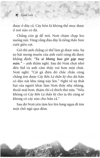 Good Luck



àûúåc úã àêy caã. Cêy böën laá khöng thïí moåc àûúåc
úã núi naâo coá àaá.
  Chùèng coân gò àïí noái, Nott chêåm chaåp leo
xuöëng nuái. Vùng vùèng àêu àêy laâ tiïëng thêìn Ston
cûúâi giïîu cúåt.
   Giúâ thò anh chùèng coá thïí laâm gò àûúåc nûäa. Sûå
súå haäi mong muöën cuãa anh cuöëi cuâng àaä àûúåc
khùèng àõnh: “Ta seä khöng bao giúâ gùåp may
mùæn.” – anh thêìm nghô. Sau àoá Nott chúåt nhúá
àïën Sid vaâ anh caãm thêëy vui hún möåt chuát.
Nott nghô: “Caái gaä àiïn àoá chùæc chùæn cuäng
chùèng tòm àûúåc Cêy Böën Laá thêìn kyâ cho duâ hùæn
coá àaâo naát khu rûâng naây lïn.” Nghô vïì sûå thêët
baåi cuãa ngûúâi khaác laâm Nott thêëy nheå nhaâng,
thoaãi maái hún, thêåm chñ caã thñch thuá nûäa. “Nïëu
khöng coá Cêy Böën Laá thêìn kyâ cho ta thò cuäng seä
khöng coá cêy naâo cho hùæn caã.”
 Sau àoá Nott yïn têm leo lïn lûng ngûåa ài tòm
möåt chöî nguã qua àïm.




                          82
 