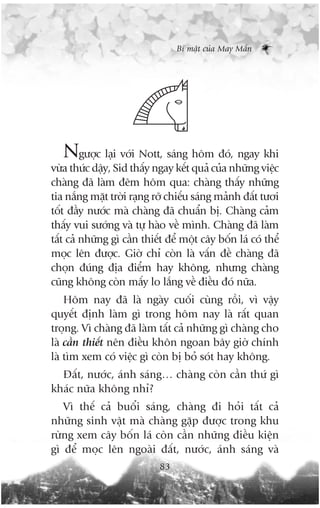Bñ mêåt cuãa May Mùæn




   Ngûúåc laåi vúái Nott, saáng höm àoá, ngay khi
vûâa thûác dêåy, Sid thêëy ngay kïët quaã cuãa nhûäng viïåc
chaâng àaä laâm àïm höm qua: chaâng thêëy nhûäng
tia nùæng mùåt trúâi raång rúä chiïëu saáng maãnh àêët tûúi
töët àêìy nûúác maâ chaâng àaä chuêín bõ. Chaâng caãm
thêëy vui sûúáng vaâ tûå haâo vïì mònh. Chaâng àaä laâm
têët caã nhûäng gò cêìn thiïët àïí möåt cêy böën laá coá thïí
moåc lïn àûúåc. Giúâ chó coân laâ vêën àïì chaâng àaä
choån àuáng àõa àiïím hay khöng, nhûng chaâng
cuäng khöng coân mêëy lo lùæng vïì àiïìu àoá nûäa.
    Höm nay àaä laâ ngaây cuöëi cuâng röìi, vò vêåy
quyïët àõnh laâm gò trong höm nay laâ rêët quan
troång. Vò chaâng àaä laâm têët caã nhûäng gò chaâng cho
laâ cêìn thiïët nïn àiïìu khön ngoan bêy giúâ chñnh
laâ tòm xem coá viïåc gò coân bõ boã soát hay khöng.
  Àêët, nûúác, aánh saáng… chaâng coân cêìn thûá gò
khaác nûäa khöng nhó?
   Vò thïë caã buöíi saáng, chaâng ài hoãi têët caã
nhûäng sinh vêåt maâ chaâng gùåp àûúåc trong khu
rûâng xem cêy böën laá coân cêìn nhûäng àiïìu kiïån
gò àïí moåc lïn ngoaâi àêët, nûúác, aánh saáng vaâ
                             83
 