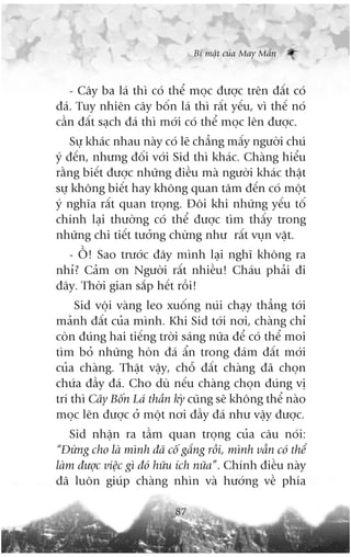 Bñ mêåt cuãa May Mùæn



   - Cêy ba laá thò coá thïí moåc àûúåc trïn àêët coá
àaá. Tuy nhiïn cêy böën laá thò rêët yïëu, vò thïë noá
cêìn àêët saåch àaá thò múái coá thïí moåc lïn àûúåc.
    Sûå khaác nhau naây coá leä chùèng mêëy ngûúâi chuá
yá àïën, nhûng àöëi vúái Sid thò khaác. Chaâng hiïíu
rùçng biïët àûúåc nhûäng àiïìu maâ ngûúâi khaác thêåt
sûå khöng biïët hay khöng quan têm àïën coá möåt
yá nghôa rêët quan troång. Àöi khi nhûäng yïëu töë
chñnh laåi thûúâng coá thïí àûúåc tòm thêëy trong
nhûäng chi tiïët tûúãng chûâng nhû rêët vuån vùåt.
  - ÖÌ! Sao trûúác àêy mònh laåi nghô khöng ra
nhó? Caãm ún Ngûúâi rêët nhiïìu! Chaáu phaãi ài
àêy. Thúâi gian sùæp hïët röìi!
     Sid vöåi vaâng leo xuöëng nuái chaåy thùèng túái
maãnh àêët cuãa mònh. Khi Sid túái núi, chaâng chó
coân àuáng hai tiïëng trúâi saáng nûäa àïí coá thïí moi
tòm boã nhûäng hoân àaá êín trong àaám àêët múái
cuãa chaâng. Thêåt vêåy, chöî àêët chaâng àaä choån
chûáa àêìy àaá. Cho duâ nïëu chaâng choån àuáng võ
trñ thò Cêy Böën Laá thêìn kyâ cuäng seä khöng thïí naâo
moåc lïn àûúåc úã möåt núi àêìy àaá nhû vêåy àûúåc.
   Sid nhêån ra têìm quan troång cuãa cêu noái:
“Àûâng cho laâ mònh àaä cöë gùæng röìi, mònh vêîn coá thïí
laâm àûúåc viïåc gò àoá hûäu ñch nûäa”. Chñnh àiïìu naây
àaä luön giuáp chaâng nhòn vaâ hûúáng vïì phña

                           87
 
