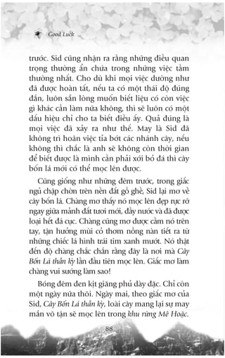 Good Luck



trûúác. Sid cuäng nhêån ra rùçng nhûäng àiïìu quan
troång thûúâng êín chûáa trong nhûäng viïåc têìm
thûúâng nhêët. Cho duâ khi moåi viïåc dûúâng nhû
àaä àûúåc hoaân têët, nïëu ta coá möåt thaái àöå àuáng
àùæn, luön sùén loâng muöën biïët liïåu coá coân viïåc
gò khaác cêìn laâm nûäa khöng, thò seä luön coá möåt
dêëu hiïåu chó cho ta biïët àiïìu êëy. Quaã àuáng laâ
moåi viïåc àaä xaãy ra nhû thïë. May laâ Sid àaä
khöng trò hoaän viïåc tóa búát caác nhaánh cêy, nïëu
khöng thò chùæc laâ anh seä khöng coân thúâi gian
àïí biïët àûúåc laâ mònh cêìn phaãi xúái boã àaá thò cêy
böën laá múái coá thïí moåc lïn àûúåc.
   Cuäng giöëng nhû nhûäng àïm trûúác, trong giêëc
nguã chêåp chúân trïn nïìn àêët göì ghïì, Sid laåi mú vïì
cêy böën laá. Chaâng mú thêëy noá moåc lïn àeåp rûåc rúä
ngay giûäa maãnh àêët tûúi múái, àêìy nûúác vaâ àaä àûúåc
loaåi hïët àaá cuåc. Chaâng cuäng mú àûúåc cêìm noá trïn
tay, têån hûúãng muâi coã thúm nöìng naân tiïët ra tûâ
nhûäng chiïëc laá hònh traái tim xanh mûúát. Noá thêåt
àïën àöå chaâng chùæc chùæn rùçng àêy laâ núi maâ Cêy
Böën Laá thêìn kyâ lêìn àêìu tiïn moåc lïn. Giêëc mú laâm
chaâng vui sûúáng laâm sao!
   Boáng àïm àen kõt giùng phuã daây àùåc. Chó coân
möåt ngaây nûäa thöi. Ngaây mai, theo giêëc mú cuãa
Sid, Cêy Böën Laá thêìn kyâ, loaâi cêy mang laåi sûå may
mùæn vö têån seä moåc lïn trong khu rûâng Mï Hoùåc.
                           88
 