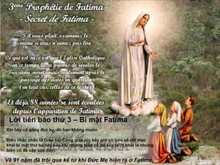 Xin hãy cố gắng đọc kỹ, dù bạn không muốn.
Điều chắc chắn là Giáo hội Công giáo lúc bấy giờ có hứa sẽ chỉ mạc
khải bí mật thứ ba này sau khi những biến cố đã xảy ra (ít nhất là những
biến cố đề cập sau đây).
Lời tiên báo thứ 3 – Bí mật Fatima
Và 91 năm đã trôi qua kể từ khi Đức Mẹ hiện ra ở Fatima.
 