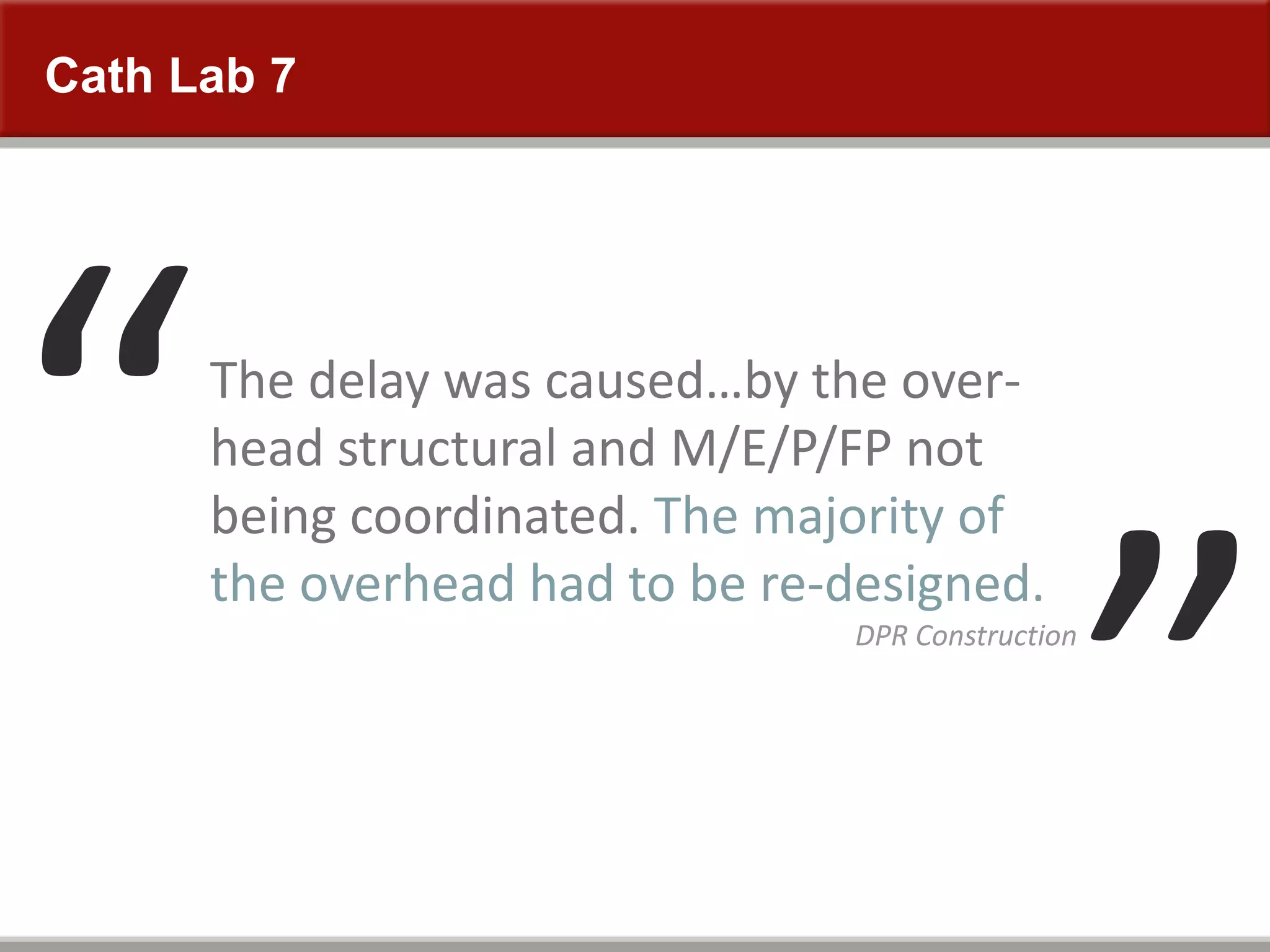 The delay was caused…by the over-
head structural and M/E/P/FP not
being coordinated. The majority of
the overhead had to be re-designed.
DPR Construction
Cath Lab 7
 
