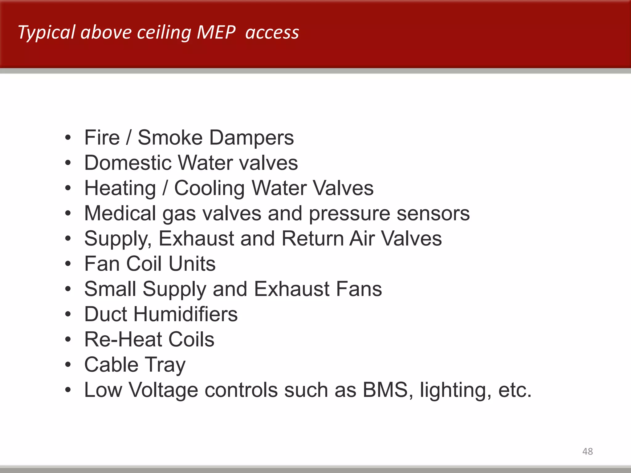 48
• Fire / Smoke Dampers
• Domestic Water valves
• Heating / Cooling Water Valves
• Medical gas valves and pressure sensors
• Supply, Exhaust and Return Air Valves
• Fan Coil Units
• Small Supply and Exhaust Fans
• Duct Humidifiers
• Re-Heat Coils
• Cable Tray
• Low Voltage controls such as BMS, lighting, etc.
Typical above ceiling MEP access
 