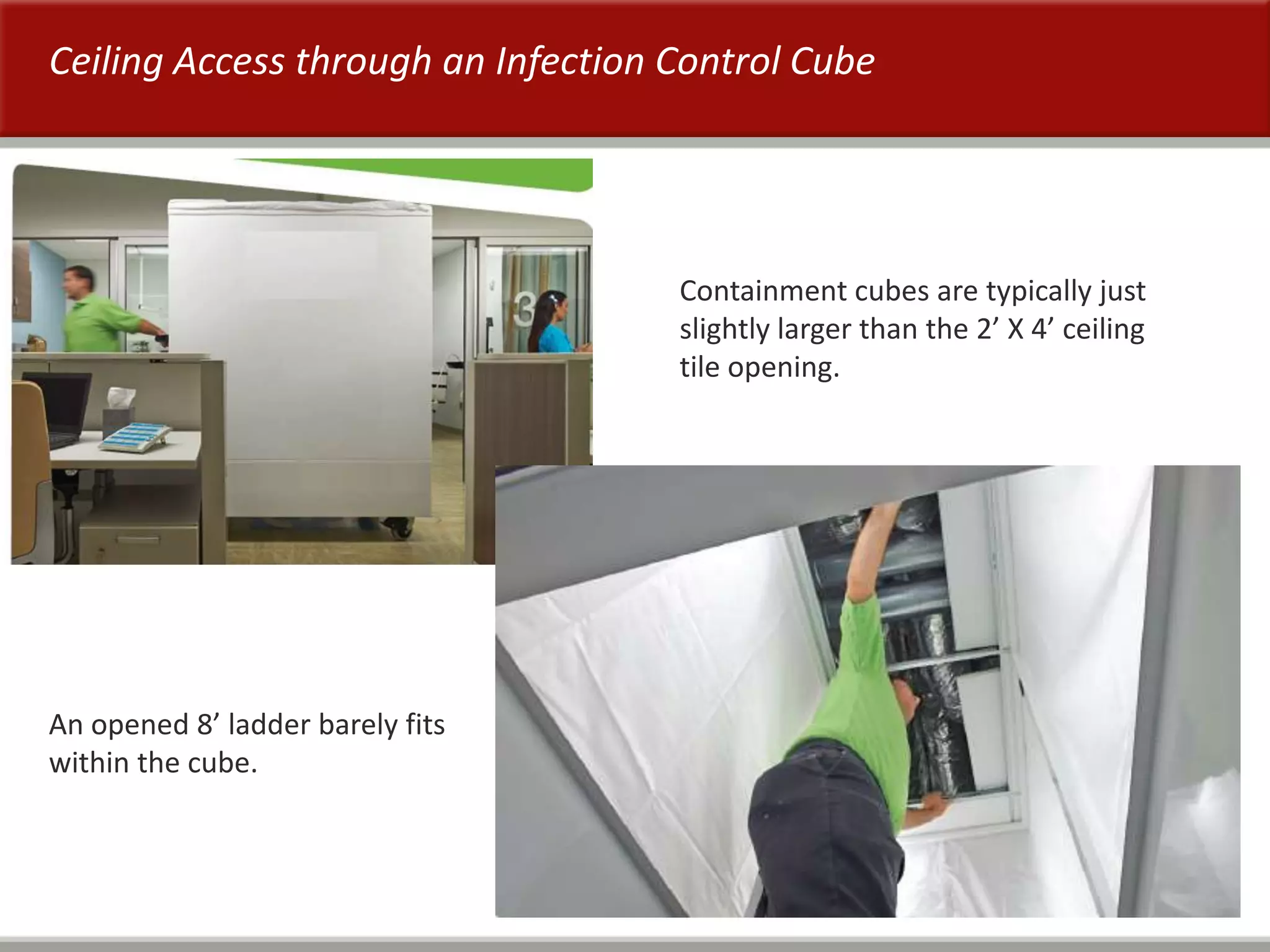 50
Ceiling Access through an Infection Control Cube
Containment cubes are typically just
slightly larger than the 2’ X 4’ ceiling
tile opening.
An opened 8’ ladder barely fits
within the cube.
 