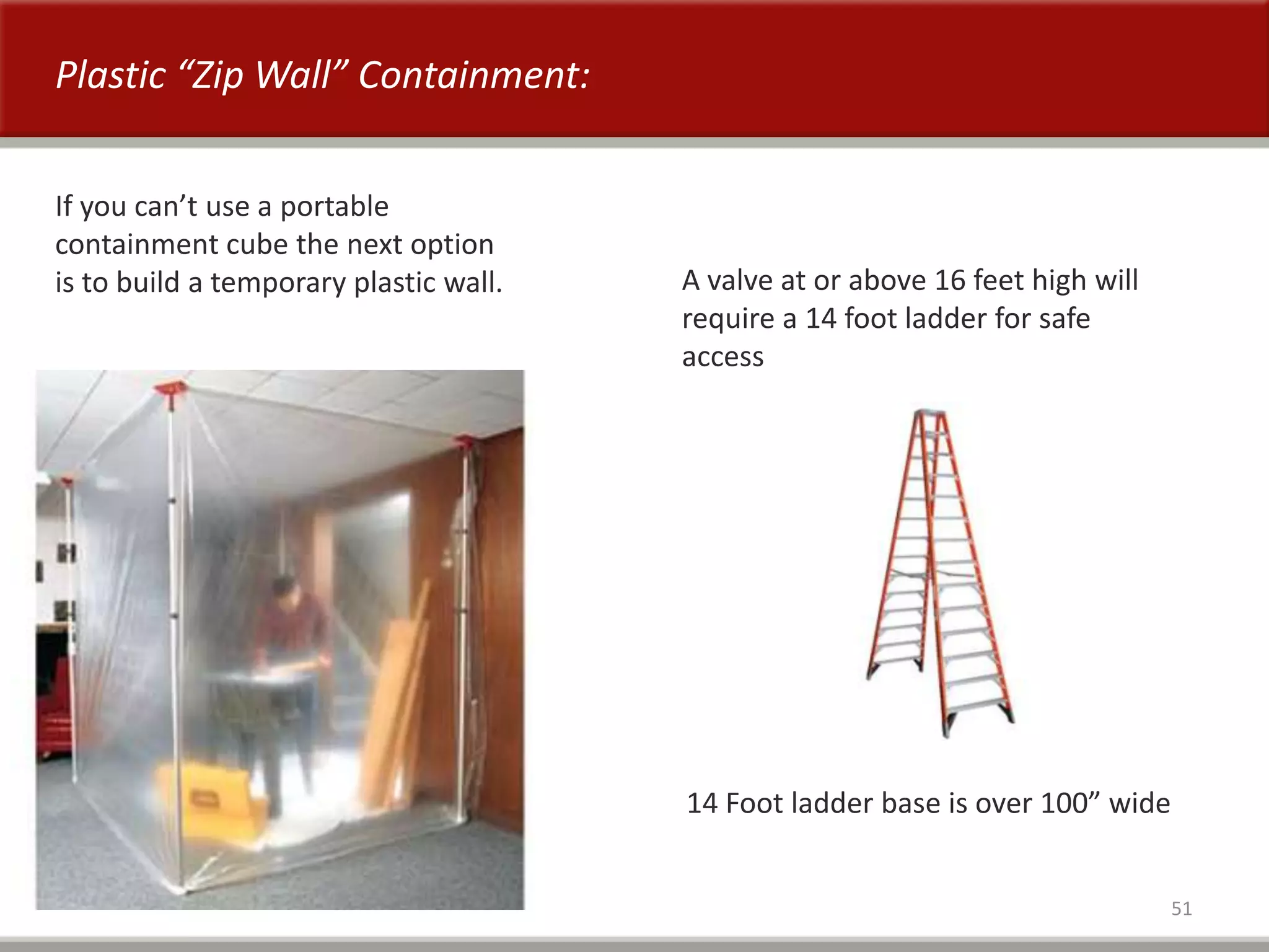 51
Plastic “Zip Wall” Containment:
If you can’t use a portable
containment cube the next option
is to build a temporary plastic wall. A valve at or above 16 feet high will
require a 14 foot ladder for safe
access
14 Foot ladder base is over 100” wide
 
