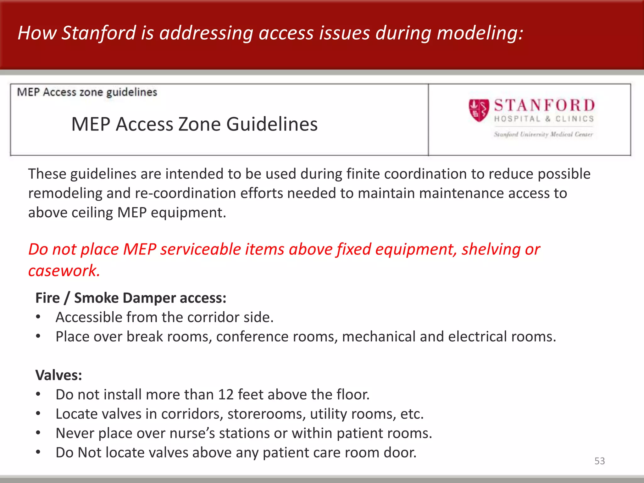 53
MEP Access Zone Guidelines
These guidelines are intended to be used during finite coordination to reduce possible
remodeling and re-coordination efforts needed to maintain maintenance access to
above ceiling MEP equipment.
Fire / Smoke Damper access:
• Accessible from the corridor side.
• Place over break rooms, conference rooms, mechanical and electrical rooms.
Valves:
• Do not install more than 12 feet above the floor.
• Locate valves in corridors, storerooms, utility rooms, etc.
• Never place over nurse’s stations or within patient rooms.
• Do Not locate valves above any patient care room door.
Do not place MEP serviceable items above fixed equipment, shelving or
casework.
How Stanford is addressing access issues during modeling:
 