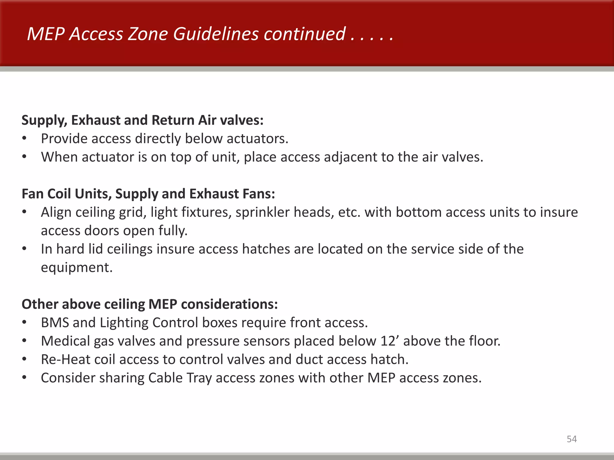 54
MEP Access Zone Guidelines continued . . . . .
Supply, Exhaust and Return Air valves:
• Provide access directly below actuators.
• When actuator is on top of unit, place access adjacent to the air valves.
Fan Coil Units, Supply and Exhaust Fans:
• Align ceiling grid, light fixtures, sprinkler heads, etc. with bottom access units to insure
access doors open fully.
• In hard lid ceilings insure access hatches are located on the service side of the
equipment.
Other above ceiling MEP considerations:
• BMS and Lighting Control boxes require front access.
• Medical gas valves and pressure sensors placed below 12’ above the floor.
• Re-Heat coil access to control valves and duct access hatch.
• Consider sharing Cable Tray access zones with other MEP access zones.
 