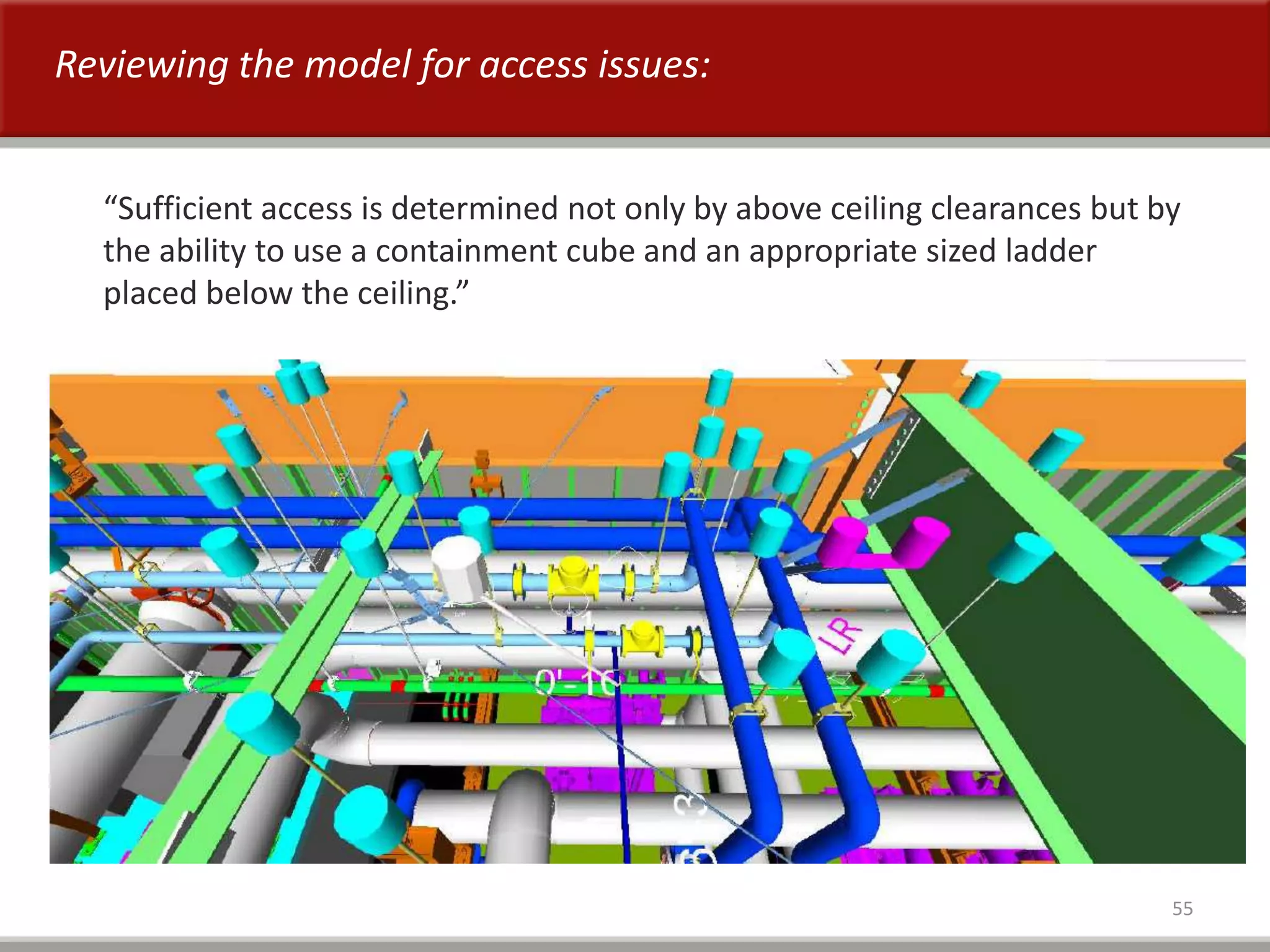 55
“Sufficient access is determined not only by above ceiling clearances but by
the ability to use a containment cube and an appropriate sized ladder
placed below the ceiling.”
Reviewing the model for access issues:
 