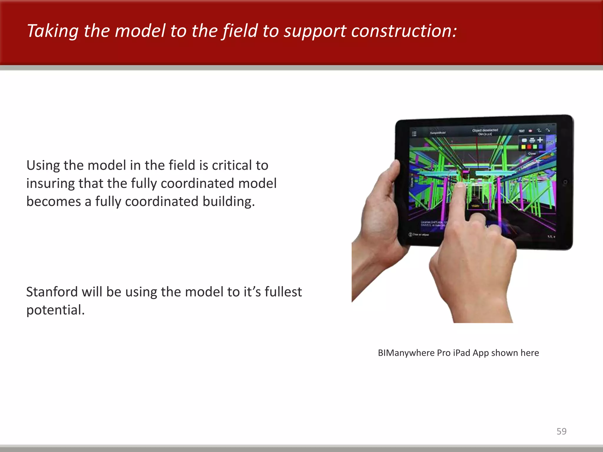 59
Taking the model to the field to support construction:
BIManywhere Pro iPad App shown here
Using the model in the field is critical to
insuring that the fully coordinated model
becomes a fully coordinated building.
Stanford will be using the model to it’s fullest
potential.
 