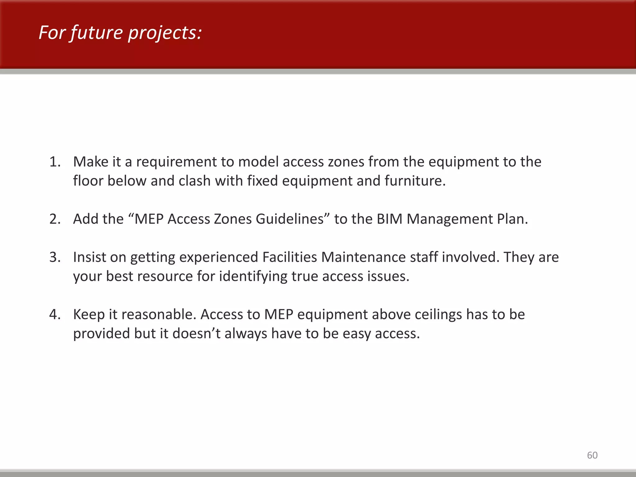 60
For future projects:
1. Make it a requirement to model access zones from the equipment to the
floor below and clash with fixed equipment and furniture.
2. Add the “MEP Access Zones Guidelines” to the BIM Management Plan.
3. Insist on getting experienced Facilities Maintenance staff involved. They are
your best resource for identifying true access issues.
4. Keep it reasonable. Access to MEP equipment above ceilings has to be
provided but it doesn’t always have to be easy access.
 