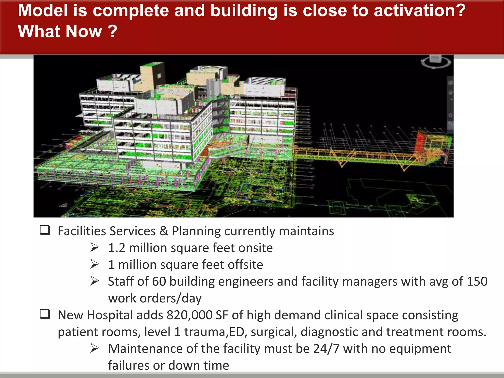 Model is complete and building is close to activation?
What Now ?
 Facilities Services & Planning currently maintains
 1.2 million square feet onsite
 1 million square feet offsite
 Staff of 60 building engineers and facility managers with avg of 150
work orders/day
 New Hospital adds 820,000 SF of high demand clinical space consisting
patient rooms, level 1 trauma,ED, surgical, diagnostic and treatment rooms.
 Maintenance of the facility must be 24/7 with no equipment
failures or down time
 