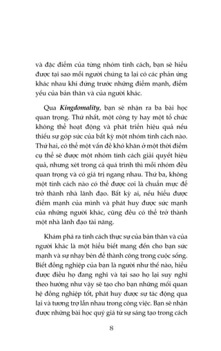 vaâ àùåc àiïím cuãa tûâng nhoám tñnh caách, baån seä hiïíu
àûúåc taåi sao möîi ngûúâi chuáng ta laåi coá caác phaãn ûáng
khaác nhau khi àûáng trûúác nhûäng àiïím maånh, àiïím
yïëu cuãa baãn thên vaâ cuãa ngûúâi khaác.
Qua Kingdomality, baån seä nhêån ra ba baâi hoåc
quan troång. Thûá nhêët, möåt cöng ty hay möåt töí chûác
khöng thïí hoaåt àöång vaâ phaát triïín hiïåu quaã nïëu
thiïëu sûå goáp sûác cuãa bêët kyâ möåt nhoám tñnh caách naâo.
Thûá hai, coá thïí möåt vêën àïì khoá khùn úã möåt thúâi àiïím
cuå thïí seä àûúåc möåt nhoám tñnh caách giaãi quyïët hiïåu
quaã, nhûng xeát trong caã quaá trònh thò möîi nhoám àïìu
quan troång vaâ coá giaá trõ ngang nhau. Thûá ba, khöng
möåt tñnh caách naâo coá thïí àûúåc coi laâ chuêín mûåc àïí
trúã thaânh nhaâ laänh àaåo. Bêët kyâ ai, nïëu hiïíu àûúåc
àiïím maånh cuãa mònh vaâ phaát huy àûúåc sûác maånh
cuãa nhûäng ngûúâi khaác, cuäng àïìu coá thïí trúã thaânh
möåt nhaâ laänh àaåo taâi nùng.
Khaám phaá ra tñnh caách thûåc sûå cuãa baãn thên vaâ cuãa
ngûúâi khaác laâ möåt hiïíu biïët mang àïën cho baån sûác
maånh vaâ sûå nhaåy beán àïí thaânh cöng trong cuöåc söëng.
Biïët àöìng nghiïåp cuãa baån laâ ngûúâi nhû thïë naâo, hiïíu
àûúåc àiïìu hoå àang nghô vaâ taåi sao hoå laåi suy nghô
theo hûúáng nhû vêåy seä taåo cho baån nhûäng möëi quan
hïå àöìng nghiïåp töët, phaát huy àûúåc sûå taác àöång qua
laåi vaâ tûúng trúå lêîn nhau trong cöng viïåc. Baån seä nhêån
àûúåc nhûäng baâi hoåc quyá giaá tûâ sûå saáng taåo trong caách
8

 