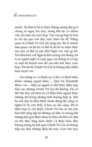 KINGDOMALITY

muöën. Sûå thêåt laâ baâ ta hiïån chùèng mong àúåi gò úã
chuáng ta ngay luác naây, trong khi laåi coá nhiïìu
viïåc cêìn laâm taåi cuöåc hoåp. Vêåy coân gò húåp lyá hún
laâ chó taåt qua núi àêy möåt chuát röìi ài? Àûâng
quïn laâ Chñnh Trõ Gia rêët saáng taåo. Baâ ta muöën
laâm quen vúái bïå haå coá thïí laâ do baâ ta nhêån thêëy
sau naây coá thïí seä cêìn àïën Ngaâi vaâo viïåc gò àoá.
Töi àaãm baão vúái Ngaâi laâ khi xuöëng cêìu thang, baâ
ta seä ngêîm nghô vïì cuöåc gùåp vúái chuáng ta vaâ lêåp
ra möåt kïë hoaåch naâo àoá sau khi kïët thuác cuöåc
hoåp. Tin töi ài, Chñnh Trõ Gia laâ nhûäng nhaâ chiïën
lûúåc tuyïåt vúâi.
- Hoå tröng coá veã thiïëu sûå võ tha vaâ thñch àiïìu
khiïín nhûäng ngûúâi khaác. – Quyá baâ Elizabeth
thïm vaâo. - Möåt söë ngûúâi coá thïí thêëy àiïìu naây
tiïu cûåc nhûng Chñnh Trõ Gia thò khöng. Hoå coá
thïí tha thûá, rêët kiïn trò vaâ thêëu hiïíu ngûúâi khaác
nhûng chó trong nhûäng tònh huöëng húåp lyá. Khi
hoå noái àêy laâ thúâi àiïím haânh àöång thò cuäng coá
nghôa laâ hoå cêìn thêëy úã baån sûå sùén saâng. Àoá laâ
àiïìu húåp lyá cêìn thiïët. Chñnh Trõ Gia seä noái cho
baån biïët rùçng lùåp laåi nhûäng sai lêìm vaâ mong àúåi
nhûäng kïët quaã khaác nhau laâ àiïìu rêët àiïn röì. Khi
sûå tha thûá, loâng kiïn nhêîn vaâ thêëu hiïíu àïìu
khöng mang laåi kïët quaã, Chñnh Trõ Gia seä khöng
tiïëp tuåc laâm nhûäng àiïìu àoá nûäa. Coân viïåc hay
98

 