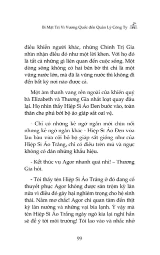 Bñ Mêåt Trõ Vò Vûúng Quöëc àïën Quaãn Lyá Cöng Ty

àiïìu khiïín ngûúâi khaác, nhûäng Chñnh Trõ Gia
nhòn nhêån àiïìu àoá nhû möåt lúâi khen. Vúái hoå àoá
laâ têët caã nhûäng gò liïn quan àïën cuöåc söëng. Möåt
doâng söng khöng coá hai bïn búâ thò chó laâ möåt
vuäng nûúác lúán, maâ àaä laâ vuäng nûúác thò khöng ài
àïën bêët kyâ núi naâo àûúåc caã.
Möåt êm thanh vang rïìn ngoaâi cûãa khiïën quyá
baâ Elizabeth vaâ Thûúng Gia nhêët loaåt quay àêìu
laåi. Hoå nhòn thêëy Hiïåp Sô AÁo Àen bûúác vaâo, toaân
thên che phuã búãi böå aáo giaáp sùæt oai vïå.
- Chó coá nhûäng keã ngúá ngêín múái chõu nöíi
nhûäng keã ngúá ngêín khaác - Hiïåp Sô AÁo Àen vûâa
laâu baâu vûâa cúãi boã böå giaáp sùæt giöëng nhû cuãa
Hiïåp Sô AÁo Trùæng, chó coá àiïìu trïn muä vaâ ngûåc
khöng coá daán nhûäng khêíu hiïåu.
- Kïët thuác vuå Agor nhanh quaá nhó! – Thûúng
Gia hoãi.
- Töi thêëy tïn Hiïåp Sô AÁo Trùæng úã àoá àang cöë
thuyïët phuåc Agor khöng àûúåc sùn tröåm kyâ lên
nûäa vò àiïìu àoá gêy haåi nghiïm troång cho hïå sinh
thaái. Nùçm mú chùæc! Agor chó quan têm àïën thõt
kyâ lên nûúáng vaâ nhûäng vaåi bia laånh. YÁ vêåy maâ
tïn Hiïåp Sô AÁo Trùæng ngêy ngö kia laåi nghô hùæn
seä àïí yá túái möi trûúâng! Töi lao vaâo vaâ nhùæc nhúã
99

 