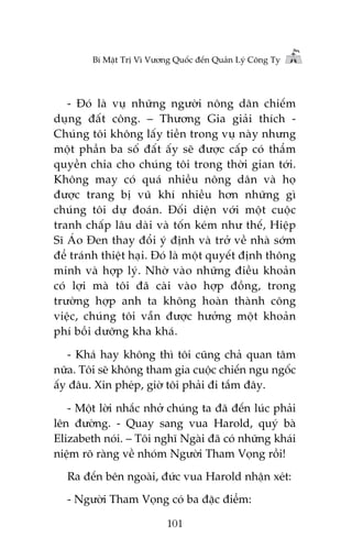 Bñ Mêåt Trõ Vò Vûúng Quöëc àïën Quaãn Lyá Cöng Ty

- Àoá laâ vuå nhûäng ngûúâi nöng dên chiïëm
duång àêët cöng. – Thûúng Gia giaãi thñch Chuáng töi khöng lêëy tiïìn trong vuå naây nhûng
möåt phêìn ba söë àêët êëy seä àûúåc cêëp coá thêím
quyïìn chia cho chuáng töi trong thúâi gian túái.
Khöng may coá quaá nhiïìu nöng dên vaâ hoå
àûúåc trang bõ vuä khñ nhiïìu hún nhûäng gò
chuáng töi dûå àoaán. Àöëi diïån vúái möåt cuöåc
tranh chêëp lêu daâi vaâ töën keám nhû thïë, Hiïåp
Sô AÁo Àen thay àöíi yá àõnh vaâ trúã vïì nhaâ súám
àïí traánh thiïåt haåi. Àoá laâ möåt quyïët àõnh thöng
minh vaâ húåp lyá. Nhúâ vaâo nhûäng àiïìu khoaãn
coá lúåi maâ töi àaä caâi vaâo húåp àöìng, trong
trûúâng húåp anh ta khöng hoaân thaânh cöng
viïåc, chuáng töi vêîn àûúåc hûúãng möåt khoaãn
phñ böìi dûúäng kha khaá.
- Khaá hay khöng thò töi cuäng chaã quan têm
nûäa. Töi seä khöng tham gia cuöåc chiïën ngu ngöëc
êëy àêu. Xin pheáp, giúâ töi phaãi ài tùæm àêy.
- Möåt lúâi nhùæc nhúã chuáng ta àaä àïën luác phaãi
lïn àûúâng. - Quay sang vua Harold, quyá baâ
Elizabeth noái. – Töi nghô Ngaâi àaä coá nhûäng khaái
niïåm roä raâng vïì nhoám Ngûúâi Tham Voång röìi!
Ra àïën bïn ngoaâi, àûác vua Harold nhêån xeát:
- Ngûúâi Tham Voång coá ba àùåc àiïím:
101

 