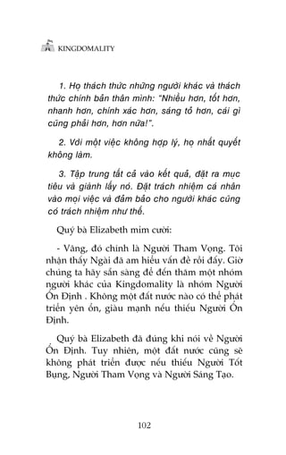 KINGDOMALITY

1. Hoå thaách thûác nhûäng ngûúâi khaác vaâ thaách
thûác chñnh baãn thên mònh: “Nhiïìu hún, töët hún,
nhanh hún, chñnh xaác hún, saáng toã hún, caái gò
cuäng phaãi hún, hún nûäa!”.
2. Vúái möåt viïåc khöng húåp lyá, hoå nhêët quyïët
khöng laâm.
3. Têåp trung têët caã vaâo kïët quaã, àùåt ra muåc
tiïu vaâ giaânh lêëy noá. Àùåt traách nhiïåm caá nhên
vaâo moåi viïåc vaâ àaãm baão cho ngûúâi khaác cuäng
coá traách nhiïåm nhû thïë.
Quyá baâ Elizabeth móm cûúâi:
- Vêng, àoá chñnh laâ Ngûúâi Tham Voång. Töi
nhêån thêëy Ngaâi àaä am hiïíu vêën àïì röìi àêëy. Giúâ
chuáng ta haäy sùén saâng àïí àïën thùm möåt nhoám
ngûúâi khaác cuãa Kingdomality laâ nhoám Ngûúâi
ÖÍn Àõnh . Khöng möåt àêët nûúác naâo coá thïí phaát
triïín yïn öín, giaâu maånh nïëu thiïëu Ngûúâi ÖÍn
Àõnh.
Quyá baâ Elizabeth àaä àuáng khi noái vïì Ngûúâi
ÖÍn Àõnh. Tuy nhiïn, möåt àêët nûúác cuäng seä
khöng phaát triïín àûúåc nïëu thiïëu Ngûúâi Töët
Buång, Ngûúâi Tham Voång vaâ Ngûúâi Saáng Taåo.

102

 