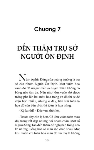 Chûúng 7

ÀÏËN THÙM TRUÅ SÚÃ
NGÛÚÂI ÖÍN ÀÕNH

N

ùçm úã phña Àöng cuãa quaãng trûúâng laâ truå
súã cuãa nhoám Ngûúâi ÖÍn Àõnh. Möåt vûúân hoa
caånh àoá àaä núã gêìn hïët vaâ tuyïåt nhiïn khöng coá
böng naâo taân uáa. Nïëu nhû khu vûúân àoá àûúåc
tröìng pha lêîn hai maâu hoa trùæng vaâ àoã thò seä dïî
chõu hún nhiïìu, nhûng úã àêy, bïn traái toaân laâ
hoa àoã coân bïn phaãi thò toaân laâ hoa trùæng.
- Kyâ laå nhó? - Àûác vua thöët lïn.
- Trûúác àêy coân laå hún. Caã khu vûúân toaân maâu
àoã, tröng rêët àeåp nhûng húi nhaâm chaán. Möåt söë
Ngûúâi Saáng Taåo àïën thùm àïì nghõ nïn tröìng xen
keä nhûäng luöëng hoa coá maâu sùæc khaác nhau. Möåt
khu vûúân chó toaân hoa maâu àoã vúái hoå laâ khöng
104

 