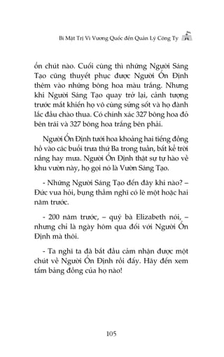 Bñ Mêåt Trõ Vò Vûúng Quöëc àïën Quaãn Lyá Cöng Ty

öín chuát naâo. Cuöëi cuâng thò nhûäng Ngûúâi Saáng
Taåo cuäng thuyïët phuåc àûúåc Ngûúâi ÖÍn Àõnh
thïm vaâo nhûäng böng hoa maâu trùæng. Nhûng
khi Ngûúâi Saáng Taåo quay trúã laåi, caãnh tûúång
trûúác mùæt khiïën hoå vö cuâng sûãng söët vaâ hoå àaânh
lùæc àêìu chaâo thua. Coá chñnh xaác 327 böng hoa àoã
bïn traái vaâ 327 böng hoa trùæng bïn phaãi.
Ngûúâi ÖÍn Àõnh tûúái hoa khoaãng hai tiïëng àöìng
höì vaâo caác buöíi trûa thûá Ba trong tuêìn, bêët kïí trúâi
nùæng hay mûa. Ngûúâi ÖÍn Àõnh thêåt sûå tûå haâo vïì
khu vûúân naây, hoå goåi noá laâ Vûúân Saáng Taåo.
- Nhûäng Ngûúâi Saáng Taåo àïën àêy khi naâo? –
Àûác vua hoãi, buång thêìm nghô coá leä möåt hoùåc hai
nùm trûúác.
- 200 nùm trûúác, – quyá baâ Elizabeth noái, –
nhûng chó laâ ngaây höm qua àöëi vúái Ngûúâi ÖÍn
Àõnh maâ thöi.
- Ta nghô ta àaä bùæt àêìu caãm nhêån àûúåc möåt
chuát vïì Ngûúâi ÖÍn Àõnh röìi àêëy. Haäy àïën xem
têëm baãng àöìng cuãa hoå naâo!

105

 