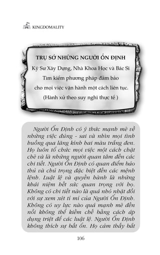 KINGDOMALITY

TRUÅ SÚÃ NHÛÄNG NGÛÚÂI ÖÍN ÀÕNH
Kyä Sû Xêy Dûång, Nhaâ Khoa Hoåc vaâ Baác Sô
Tòm kiïëm phûúng phaáp àaãm baão
cho moåi viïåc vêån haânh möåt caách liïn tuåc.
(Haânh xûã theo suy nghô thûåc tïë )

Ngûúâi ÖÍn Àõnh coá yá thûác maånh meä vïì
nhûäng viïåc àuáng - sai vaâ nhòn moåi tònh
huöëng qua lùng kñnh hai maâu trùæng àen.
Hoå luön töí chûác moåi viïåc möåt caách chùåt
cheä vaâ laâ nhûäng ngûúâi quan têm àïën caác
chi tiïët. Ngûúâi ÖÍn Àõnh coá quan àiïím baão
thuã vaâ chuá troång àùåc biïåt àïën caác mïånh
lïånh. Luêåt lïå vaâ quyïìn haânh laâ nhûäng
khaái niïåm hïët sûác quan troång vúái hoå.
Khöng coá chi tiïët naâo laâ quaá nhoã nhùåt àöëi
vúái sûå xem xeát tó mó cuãa Ngûúâi ÖÍn Àõnh.
Khöng coá uy lûåc naâo quaá maånh meä àïën
nöîi khöng thïí kiïìm chïë bùçng caách aáp
duång triïåt àïí caác luêåt lïå. Ngûúâi ÖÍn Àõnh
khöng thñch sûå bêët öín. Hoå caãm thêëy bùæt
106

 
