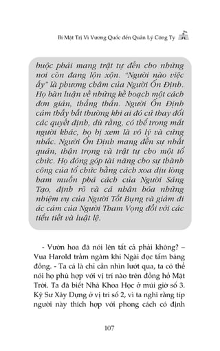 Bñ Mêåt Trõ Vò Vûúng Quöëc àïën Quaãn Lyá Cöng Ty

buöåc phaãi mang trêåt tûå àïën cho nhûäng
núi coân àang löån xöån. “Ngûúâi naâo viïåc
êëy” laâ phûúng chêm cuãa Ngûúâi ÖÍn Àõnh.
Hoå baân luêån vïì nhûäng kïë hoaåch möåt caách
àún giaãn, thùèng thùæn. Ngûúâi ÖÍn Àõnh
caãm thêëy bêët thûúâng khi ai àoá cûá thay àöíi
caác quyïët àõnh, duâ rùçng, coá thïí trong mùæt
ngûúâi khaác, hoå bõ xem laâ vö lyá vaâ cûáng
nhùæc. Ngûúâi ÖÍn Àõnh mang àïën sûå nhêët
quaán, thêån troång vaâ trêåt tûå cho möåt töí
chûác. Hoå àoáng goáp taâi nùng cho sûå thaânh
cöng cuãa töí chûác bùçng caách xoa dõu loâng
ham muöën phaá caách cuãa Ngûúâi Saáng
Taåo, àõnh roä vaâ caá nhên hoáa nhûäng
nhiïåm vuå cuãa Ngûúâi Töët Buång vaâ giaãm ài
aác caãm cuãa Ngûúâi Tham Voång àöëi vúái caác
tiïíu tiïët vaâ luêåt lïå.

- Vûúân hoa àaä noái lïn têët caã phaãi khöng? –
Vua Harold trêìm ngêm khi Ngaâi àoåc têëm baãng
àöìng. - Ta caá laâ chó cêìn nhòn lûúát qua, ta coá thïí
noái hoå phuâ húåp vúái võ trñ naâo trïn àöìng höì Mùåt
Trúâi. Ta àaä biïët Nhaâ Khoa Hoåc úã muái giúâ söë 3.
Kyä Sû Xêy Dûång úã võ trñ söë 2, vò ta nghô rùçng tñp
ngûúâi naây thñch húåp vúái phong caách coá àõnh
107

 