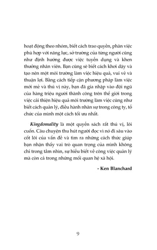 hoaåt àöång theo nhoám, biïët caách trao quyïìn, phên viïåc
phuâ húåp vúái nùng lûåc, súã trûúâng cuãa tûâng ngûúâi cuäng
nhû àõnh hûúáng àûúåc viïåc tuyïín duång vaâ khen
thûúãng nhên viïn. Baån cuäng seä biïët caách khúi dêåy vaâ
taåo nïn möåt möi trûúâng laâm viïåc hiïåu quaã, vui veã vaâ
thuêån lúåi. Bùçng caách tiïëp cêån phûúng phaáp laâm viïåc
múái meã vaâ thuá võ naây, baån àaä gia nhêåp vaâo àöåi nguä
cuãa haâng triïåu ngûúâi thaânh cöng trïn thïë giúái trong
viïåc caãi thiïån hiïåu quaã möi trûúâng laâm viïåc cuäng nhû
biïët caách quaãn lyá, àiïìu haânh nhên sûå trong cöng ty, töí
chûác cuãa mònh möåt caách töëi ûu nhêët.
Kingdomality laâ möåt quyïín saách rêët thuá võ, löi
cuöën. Cêu chuyïån thu huát ngûúâi àoåc vò noá ài sêu vaâo
cöët loäi cuãa vêën àïì vaâ tòm ra nhûäng caách thûác giuáp
baån nhêån thêëy vai troâ quan troång cuãa mònh khöng
chó trong têìm nhòn, sûå hiïíu biïët vïì cöng viïåc quaãn lyá
maâ coân caã trong nhûäng möëi quan hïå xaä höåi.
- Ken Blanchard

9

 