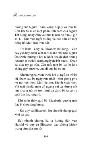 KINGDOMALITY

hûúáng cuãa Ngûúâi Tham Voång: húåp lyá vaâ thûåc tïë.
Coân Baác Sô seä coá möåt phêìn tñnh caách cuãa Ngûúâi
Töët Buång, nhaåy caãm vaâ thûåc tïë nïn hoå úã muái giúâ
söë 4. - Àûác vua ngöìi xuöëng vaâ bùæt àêìu veä möåt
àöìng höì Mùåt Trúâi trïn àêët.
- Töët lùæm! – Quyá baâ Elizabeth haâi loâng. – Coân
bêy giúâ, haäy àoaán xem ai coá mùåt úã nhaâ naâo. Ngûúâi
ÖÍn Àõnh thûúâng ñt khi ra khoãi nhaâ àïí àïën nhûäng
núi múái laå trûâ khi coá nhûäng lyá do bùæt buöåc. – Àoaån
baâ àûa tay goä cûãa. Cûãa múã, möåt baâ laäo luå khuå
chöëng gêåy bûúác ra, vûâa ài vûâa ho suâ suå.
- Nhúá uöëng hai viïn trûúác khi ài nguã vaâ trúã laåi
taái khaám sau ba ngaây nûäa nheá! - Möåt gioång phuå
nûä noái vúái theo. Möåt luác sau, Baác Sô xuêët hiïån.
Vúái maái toác daâi maâu àoã ngang vai vaâ nhûäng nöët
taân nhang nöíi roä trïn muäi vaâ cùçm, baâ ta coá nuå
cûúâi êëm aáp, raång rúä.
Khi nhòn thêëy quyá baâ Elizabeth, gûúng mùåt
Baác Sô chúåt saáng bûâng:
- Kòa quyá baâ Elizabeth, lêu lùæm röìi khöng gùåp!
Múâi baâ vaâo.
Rêët nhanh choáng, baâ ta hûúáng dêîn vua
Harold vaâ quyá baâ Elizabeth vaâo phoâng khaách
trung têm cuãa truå súã.
108

 