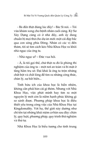 Bñ Mêåt Trõ Vò Vûúng Quöëc àïën Quaãn Lyá Cöng Ty

- Baâ àïën thêåt àuáng luác àêëy! – Baác Sô noái. – Töi
vûâa khaám xong cho bïånh nhên cuöëi cuâng. Kyä Sû
Xêy Dûång cuäng coá úã nhaâ àêëy, anh êëy àang
chuêín bõ moåi thûá cho dûå aán múái: möåt caái àêåp bùæc
qua con söng phña Àöng. Nhên coá caác võ àïën
thùm, töi seä tòm caách keáo Nhaâ Khoa Hoåc ra khoãi
nhaâ nguåc cuãa öng ta.
- Nhaâ nguåc û? – Àûác vua hoãi.
- AÂ, laâ töi goåi thïë, chûá thêåt ra àoá laâ phoâng thñ
nghiïåm cuãa öng ta – möåt núi an toaân vaâ bñ mêåt úã
têìng hêìm truå súã. Àaåi khaái laâ öng ta tröån nhûäng
chêët böåt vaâ chêët loãng àïí tòm ra nhûäng cöng thûác,
chên lyá, sûå bêët biïën...
Tñnh hûäu ñch cuãa khoa hoåc laâ hiïín nhiïn,
khöng cêìn phaãi baân caäi gò thïm. Nhûng vúái Nhaâ
Khoa Hoåc, viïåc phaát minh hay tòm ra möåt
nguyïn lyá múái coân laâ niïìm haånh phuác khöng gò
so saánh àûúåc. Phûúng phaáp khoa hoåc laâ àiïìu
thiïët yïëu trong cöng viïåc cuãa Nhaâ Khoa Hoåc taåi
Kingdomality. Vúái hoå, thïë giúái naây dûúâng nhû
chó töìn taåi nhûäng khaái niïåm cú baãn sau àêy: chên
lyá, quy luêåt, phûúng phaáp, quy trònh thûã nghiïåm
vaâ thûá tûå.
Nhaâ Khoa Hoåc laâ biïíu tûúång cho tñnh trung
109

 