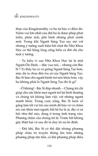 KINGDOMALITY

thûåc cuãa Kingdomality vaâ hoå tûå haâo vò àiïìu àoá.
Niïìm vui lúán nhêët cuãa àúâi hoå laâ àûúåc pheáp phaát
triïín, phên tñch, phï bònh nhûäng phaát minh
múái. Trong khi Ngûúâi Saáng Taåo say mï vúái
nhûäng yá tûúãng xuêët hiïån bêët chúåt thò Nhaâ Khoa
Hoåc coá thïí bùçng loâng cöëng hiïën caã àúâi chó cho
möåt yá tûúãng.
- Ta hiïíu vò sao Nhaâ Khoa Hoåc laåi laâ möåt
Ngûúâi ÖÍn Àõnh, – àûác vua noái, – nhûng coân Baác
Sô ? Ta thêëy hoå coá veã giöëng Ngûúâi Saáng Taåo hún,
mùåc duâ ta chûa àïën truå súã cuãa Ngûúâi Saáng Taåo.
Baác Sô laâm cho ngûúâi bïånh trúã nïn khoãe hún, vêåy
hoå khöng phaãi laâ Ngûúâi Saáng Taåo thò laâ gò?
- ÖÌ khöng! - Baác Sô àaáp nhanh. – Chuáng töi chó
giuáp cho sûác khoãe moåi ngûúâi trúã laåi bònh thûúâng
vaâ chuáng töi khöng laâm viïåc vúái nhûäng ngûúâi
maånh khoãe. Trong cuöåc söëng, Baác Sô luön cöë
gùæng laâm töët vai troâ cuãa mònh àïí baão vïå vaâ chùm
soác sûác khoãe moåi ngûúâi, bêët kïí hoå laâ ai, àõa võ xaä
höåi nhû thïë naâo, àang úã trong tònh traång naâo.
Phûúng chêm cuãa chuáng töi laâ: Trûúác hïët khöng
gêy thiïåt haåi vaâ sau àoá laâ duy trò sûå öín àõnh.
- Àöi khi, Baác Sô coá thïí àùåt nhûäng phûúng
phaáp chûäa trõ truyïìn thöëng lïn trïn nhûäng
phûúng phaáp tên tiïën, caã khi phûúng phaáp àiïìu
110

 