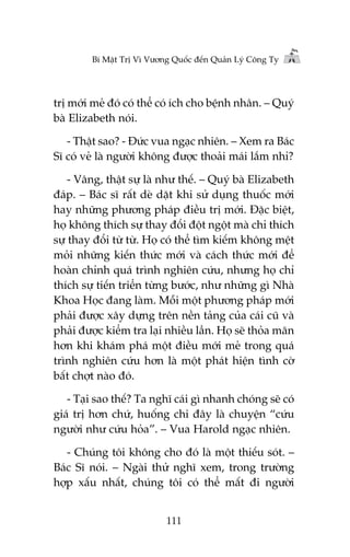 Bñ Mêåt Trõ Vò Vûúng Quöëc àïën Quaãn Lyá Cöng Ty

trõ múái meã àoá coá thïí coá ñch cho bïånh nhên. – Quyá
baâ Elizabeth noái.
- Thêåt sao? - Àûác vua ngaåc nhiïn. – Xem ra Baác
Sô coá veã laâ ngûúâi khöng àûúåc thoaãi maái lùæm nhó?
- Vêng, thêåt sûå laâ nhû thïë. – Quyá baâ Elizabeth
àaáp. – Baác sô rêët deâ dùåt khi sûã duång thuöëc múái
hay nhûäng phûúng phaáp àiïìu trõ múái. Àùåc biïåt,
hoå khöng thñch sûå thay àöíi àöåt ngöåt maâ chó thñch
sûå thay àöíi tûâ tûâ. Hoå coá thïí tòm kiïëm khöng mïåt
moãi nhûäng kiïën thûác múái vaâ caách thûác múái àïí
hoaân chónh quaá trònh nghiïn cûáu, nhûng hoå chó
thñch sûå tiïën triïín tûâng bûúác, nhû nhûäng gò Nhaâ
Khoa Hoåc àang laâm. Möîi möåt phûúng phaáp múái
phaãi àûúåc xêy dûång trïn nïìn taãng cuãa caái cuä vaâ
phaãi àûúåc kiïím tra laåi nhiïìu lêìn. Hoå seä thoãa maän
hún khi khaám phaá möåt àiïìu múái meã trong quaá
trònh nghiïn cûáu hún laâ möåt phaát hiïån tònh cúâ
bêët chúåt naâo àoá.
- Taåi sao thïë? Ta nghô caái gò nhanh choáng seä coá
giaá trõ hún chûá, huöëng chi àêy laâ chuyïån “cûáu
ngûúâi nhû cûáu hoãa”. – Vua Harold ngaåc nhiïn.
- Chuáng töi khöng cho àoá laâ möåt thiïëu soát. –
Baác Sô noái. – Ngaâi thûã nghô xem, trong trûúâng
húåp xêëu nhêët, chuáng töi coá thïí mêët ài ngûúâi
111

 