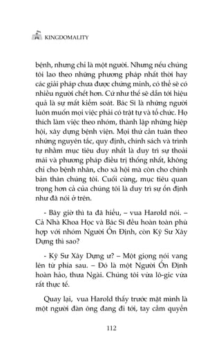 KINGDOMALITY

bïånh, nhûng chó laâ möåt ngûúâi. Nhûng nïëu chuáng
töi lao theo nhûäng phûúng phaáp nhêët thúâi hay
caác giaãi phaáp chûa àûúåc chûáng minh, coá thïí seä coá
nhiïìu ngûúâi chïët hún. Cûá nhû thïë seä dêîn túái hiïåu
quaã laâ sûå mêët kiïím soaát. Baác Sô laâ nhûäng ngûúâi
luön muöën moåi viïåc phaãi coá trêåt tûå vaâ töí chûác. Hoå
thñch laâm viïåc theo nhoám, thaânh lêåp nhûäng hiïåp
höåi, xêy dûång bïånh viïån. Moåi thûá cêìn tuên theo
nhûäng nguyïn tùæc, quy àõnh, chñnh saách vaâ trònh
tûå nhùçm muåc tiïu duy nhêët laâ duy trò sûå thoaãi
maái vaâ phûúng phaáp àiïìu trõ thöëng nhêët, khöng
chó cho bïånh nhên, cho xaä höåi maâ coân cho chñnh
baãn thên chuáng töi. Cuöëi cuâng, muåc tiïu quan
troång hún caã cuãa chuáng töi laâ duy trò sûå öín àõnh
nhû àaä noái úã trïn.
- Bêy giúâ thò ta àaä hiïíu, – vua Harold noái. –
Caã Nhaâ Khoa Hoåc vaâ Baác Sô àïìu hoaân toaân phuâ
húåp vúái nhoám Ngûúâi ÖÍn Àõnh, coân Kyä Sû Xêy
Dûång thò sao?
- Kyä Sû Xêy Dûång û? – Möåt gioång noái vang
lïn tûâ phña sau. – Àoá laâ möåt Ngûúâi ÖÍn Àõnh
hoaân haão, thûa Ngaâi. Chuáng töi vûâa lö-gic vûâa
rêët thûåc tïë.
Quay laåi, vua Harold thêëy trûúác mùåt mònh laâ
möåt ngûúâi àaân öng àang ài túái, tay cêìm quyïín
112

 