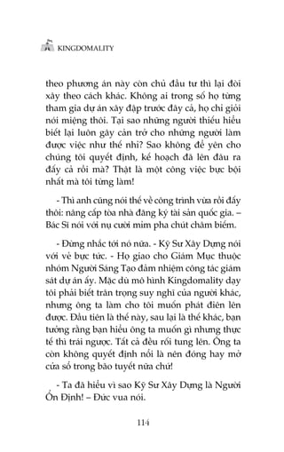 KINGDOMALITY

theo phûúng aán naây coân chuã àêìu tû thò laåi àoâi
xêy theo caách khaác. Khöng ai trong söë hoå tûâng
tham gia dûå aán xêy àêåp trûúác àêy caã, hoå chó gioãi
noái miïång thöi. Taåi sao nhûäng ngûúâi thiïëu hiïíu
biïët laåi luön gêy caãn trúã cho nhûäng ngûúâi laâm
àûúåc viïåc nhû thïë nhó? Sao khöng àïí yïn cho
chuáng töi quyïët àõnh, kïë hoaåch àaä lïn àêu ra
àêëy caã röìi maâ? Thêåt laâ möåt cöng viïåc bûåc böåi
nhêët maâ töi tûâng laâm!
- Thò anh cuäng noái thïë vïì cöng trònh vûâa röìi àêëy
thöi: nêng cêëp toâa nhaâ àùng kyá taâi saãn quöëc gia. –
Baác Sô noái vúái nuå cûúâi móm pha chuát chêm biïëm.
- Àûâng nhùæc túái noá nûäa. - Kyä Sû Xêy Dûång noái
vúái veã bûåc tûác. - Hoå giao cho Giaám Muåc thuöåc
nhoám Ngûúâi Saáng Taåo àaãm nhiïåm cöng taác giaám
saát dûå aán êëy. Mùåc duâ mö hònh Kingdomality daåy
töi phaãi biïët trên troång suy nghô cuãa ngûúâi khaác,
nhûng öng ta laâm cho töi muöën phaát àiïn lïn
àûúåc. Àêìu tiïn laâ thïë naây, sau laåi laâ thïë khaác, baån
tûúãng rùçng baån hiïíu öng ta muöën gò nhûng thûåc
tïë thò traái ngûúåc. Têët caã àïìu röëi tung lïn. Öng ta
coân khöng quyïët àõnh nöíi laâ nïn àoáng hay múã
cûãa söí trong baäo tuyïët nûäa chûá!
- Ta àaä hiïíu vò sao Kyä Sû Xêy Dûång laâ Ngûúâi
ÖÍn Àõnh! – Àûác vua noái.
114

 