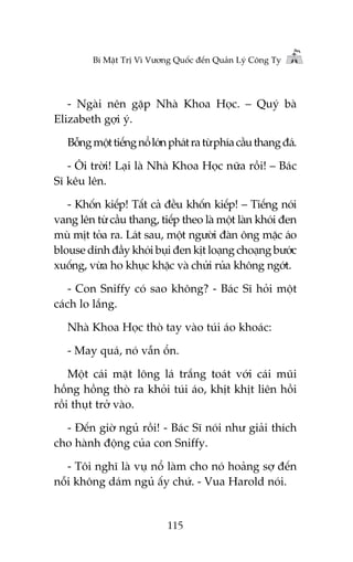 Bñ Mêåt Trõ Vò Vûúng Quöëc àïën Quaãn Lyá Cöng Ty

- Ngaâi nïn gùåp Nhaâ Khoa Hoåc. – Quyá baâ
Elizabeth gúåi yá.
Böîng möåt tiïëng nöí lúán phaát ra tûâ phña cêìu thang àaá.
- Öi trúâi! Laåi laâ Nhaâ Khoa Hoåc nûäa röìi! – Baác
Sô kïu lïn.
- Khöën kiïëp! Têët caã àïìu khöën kiïëp! – Tiïëng noái
vang lïn tûâ cêìu thang, tiïëp theo laâ möåt laân khoái àen
muâ mõt toãa ra. Laát sau, möåt ngûúâi àaân öng mùåc aáo
blouse dñnh àêìy khoái buåi àen kõt loaång choaång bûúác
xuöëng, vûâa ho khuåc khùåc vaâ chûãi ruãa khöng ngúát.
- Con Sniffy coá sao khöng? - Baác Sô hoãi möåt
caách lo lùæng.
Nhaâ Khoa Hoåc thoâ tay vaâo tuái aáo khoaác:
- May quaá, noá vêîn öín.
Möåt caái mùåt löng laá trùæng toaát vúái caái muäi
höìng höìng thoâ ra khoãi tuái aáo, khõt khõt liïn höìi
röìi thuåt trúã vaâo.
- Àïën giúâ nguã röìi! - Baác Sô noái nhû giaãi thñch
cho haânh àöång cuãa con Sniffy.
- Töi nghô laâ vuå nöí laâm cho noá hoaãng súå àïën
nöîi khöng daám nguã êëy chûá. - Vua Harold noái.

115

 