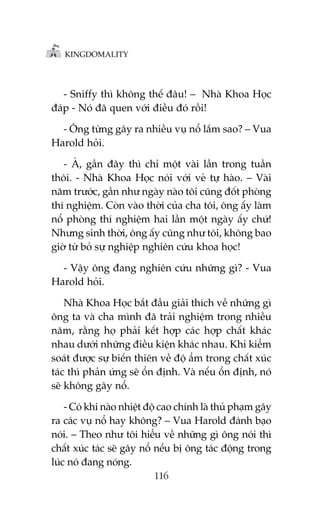 KINGDOMALITY

- Sniffy thò khöng thïë àêu! – Nhaâ Khoa Hoåc
àaáp - Noá àaä quen vúái àiïìu àoá röìi!
- Öng tûâng gêy ra nhiïìu vuå nöí lùæm sao? – Vua
Harold hoãi.
- AÂ, gêìn àêy thò chó möåt vaâi lêìn trong tuêìn
thöi. - Nhaâ Khoa Hoåc noái vúái veã tûå haâo. – Vaâi
nùm trûúác, gêìn nhû ngaây naâo töi cuäng àöët phoâng
thñ nghiïåm. Coân vaâo thúâi cuãa cha töi, öng êëy laâm
nöí phoâng thñ nghiïåm hai lêìn möåt ngaây êëy chûá!
Nhûng sinh thúâi, öng êëy cuäng nhû töi, khöng bao
giúâ tûâ boã sûå nghiïåp nghiïn cûáu khoa hoåc!
- Vêåy öng àang nghiïn cûáu nhûäng gò? - Vua
Harold hoãi.
Nhaâ Khoa Hoåc bùæt àêìu giaãi thñch vïì nhûäng gò
öng ta vaâ cha mònh àaä traãi nghiïåm trong nhiïìu
nùm, rùçng hoå phaãi kïët húåp caác húåp chêët khaác
nhau dûúái nhûäng àiïìu kiïån khaác nhau. Khi kiïím
soaát àûúåc sûå biïën thiïn vïì àöå êím trong chêët xuác
taác thò phaãn ûáng seä öín àõnh. Vaâ nïëu öín àõnh, noá
seä khöng gêy nöí.
- Coá khi naâo nhiïåt àöå cao chñnh laâ thuã phaåm gêy
ra caác vuå nöí hay khöng? – Vua Harold àaánh baåo
noái. – Theo nhû töi hiïíu vïì nhûäng gò öng noái thò
chêët xuác taác seä gêy nöí nïëu bõ öng taác àöång trong
luác noá àang noáng.
116

 