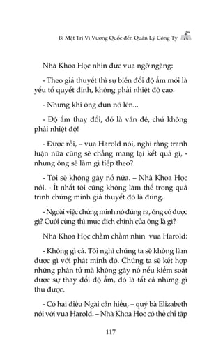 Bñ Mêåt Trõ Vò Vûúng Quöëc àïën Quaãn Lyá Cöng Ty

Nhaâ Khoa Hoåc nhòn àûác vua ngúä ngaâng:
- Theo giaã thuyïët thò sûå biïën àöíi àöå êím múái laâ
yïëu töë quyïët àõnh, khöng phaãi nhiïåt àöå cao.
- Nhûng khi öng àun noá lïn...
- Àöå êím thay àöíi, àoá laâ vêën àïì, chûá khöng
phaãi nhiïåt àöå!
- Àûúåc röìi, – vua Harold noái, nghô rùçng tranh
luêån nûäa cuäng seä chùèng mang laåi kïët quaã gò, nhûng öng seä laâm gò tiïëp theo?
- Töi seä khöng gêy nöí nûäa. – Nhaâ Khoa Hoåc
noái. - Ñt nhêët töi cuäng khöng laâm thïë trong quaá
trònh chûáng minh giaã thuyïët àoá laâ àuáng.
- Ngoaâi viïåc chûáng minh noá àuáng ra, öng coá àûúåc
gò? Cuöëi cuâng thò muåc àñch chñnh cuãa öng laâ gò?
Nhaâ Khoa Hoåc chùçm chùçm nhòn vua Harold:
- Khöng gò caã. Töi nghô chuáng ta seä khöng laâm
àûúåc gò vúái phaát minh àoá. Chuáng ta seä kïët húåp
nhûäng phên tûã maâ khöng gêy nöí nïëu kiïím soaát
àûúåc sûå thay àöíi àöå êím, àoá laâ têët caã nhûäng gò
thu àûúåc.
- Coá hai àiïìu Ngaâi cêìn hiïíu, – quyá baâ Elizabeth
noái vúái vua Harold. – Nhaâ Khoa Hoåc coá thïí chó têåp
117

 