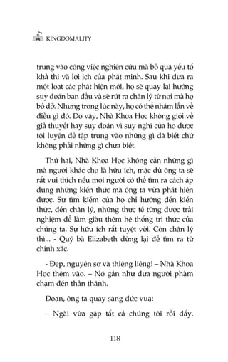 KINGDOMALITY

trung vaâo cöng viïåc nghiïn cûáu maâ boã qua yïëu töë
khaã thi vaâ lúåi ñch cuãa phaát minh. Sau khi àûa ra
möåt loaåt caác phaát hiïån múái, hoå seä quay laåi hûúáng
suy àoaán ban àêìu vaâ seä ruát ra chên lyá tûâ núi maâ hoå
boã dúã. Nhûng trong luác naây, hoå coá thïí nhêìm lêîn vïì
àiïìu gò àoá. Do vêåy, Nhaâ Khoa Hoåc khöng gioãi vïì
giaã thuyïët hay suy àoaán vò suy nghô cuãa hoå àûúåc
töi luyïån àïí têåp trung vaâo nhûäng gò àaä biïët chûá
khöng phaãi nhûäng gò chûa biïët.
Thûá hai, Nhaâ Khoa Hoåc khöng cêìn nhûäng gò
maâ ngûúâi khaác cho laâ hûäu ñch, mùåc duâ öng ta seä
rêët vui thñch nïëu moåi ngûúâi coá thïí tòm ra caách aáp
duång nhûäng kiïën thûác maâ öng ta vûâa phaát hiïån
àûúåc. Sûå tòm kiïëm cuãa hoå chó hûúáng àïën kiïën
thûác, àïën chên lyá, nhûäng thûåc tïë tûâng àûúåc traãi
nghiïåm àïí laâm giaâu thïm hïå thöëng tri thûác cuãa
chuáng ta. Sûå hûäu ñch rêët tuyïåt vúâi. Coân chên lyá
thò... - Quyá baâ Elizabeth dûâng laåi àïí tòm ra tûâ
chñnh xaác.
- Àeåp, nguyïn sú vaâ thiïng liïng! – Nhaâ Khoa
Hoåc thïm vaâo. – Noá gêìn nhû àûa ngûúâi phaâm
chaåm àïën thêìn thaánh.
Àoaån, öng ta quay sang àûác vua:
– Ngaâi vûâa gùåp têët caã chuáng töi röìi àêëy.
118

 