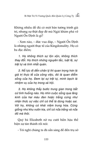 Bñ Mêåt Trõ Vò Vûúng Quöëc àïën Quaãn Lyá Cöng Ty

Khöng nhiïìu àïí àuã coá möåt baãn tûúâng trònh giaá
trõ, nhûng sûå thêåt àeåp àeä maâ Ngaâi khaám phaá vïì
Ngûúâi ÖÍn Àõnh laâ gò?
- Xem naâo, – àûác vua àaáp, – Ngûúâi ÖÍn Àõnh
laâ nhûäng ngûúâi thûåc tïë cuãa Kingdomality. Hoå coá
ba àùåc àiïím:å

1. Hoå khöng thñch sûå löån xöån, khöng thñch
thay àöíi. Hoå thñch nhûäng nguyïn tùæc, luêåt lïå, sûå
trêåt tûå vaâ tñnh nhêët quaán.
2. Nöî lûåc ài àïën chên lyá thò quan troång hún laâ
giaá trõ thûåc tïë cuãa cöng viïåc, àoá laâ quan àiïím
söëng cuãa hoå. Àem laåi sûå trêåt tûå, minh baåch laâ
nhiïåm vuå cuãa hoå trong xaä höåi.
3. Hoå khöng thêëy bûúác trung gian trong bêët
cûá tònh huöëng naâo. Hoå nhòn cuöåc söëng qua lùng
kñnh cuãa hai maâu àen hoùåc trùæng cuäng nhû
nhêån thûác sûå viïåc chó coá thïí laâ àuáng hoùåc sai.
Vúái hoå, khöng coá khaái niïåm trung hoâa. Cuäng
giöëng nhû khu vûúân kia, chó coá nûãa trùæng vaâ nûãa
àoã maâ thöi.
Quyá baâ Elizabeth núã nuå cûúâi hiïìn hêåu thïí
hiïån sûå taán thaânh röìi noái:
- Töi nghô chuáng ta àaä sùén saâng àïí àïën truå súã
119

 