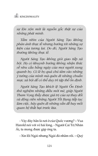 KINGDOMALITY

sûå löån xöån múái laâ nguöìn göëc thêåt sûå cuãa
nhûäng phaát minh.
Têìm nhòn cuãa Ngûúâi Saáng Taåo khöng
phaãn aánh thûåc tïë nhûng hûúáng túái nhûäng sûå
kiïån cuãa tûúng lai. Do àoá, Ngûúâi Saáng Taåo
thûúâng khöng thûåc tïë.
Ngûúâi Saáng Taåo khöng gioãi giao tiïëp xaä
höåi. Hoå coá khuynh hûúáng khöng nhêån thûác
vïì nhu cêìu hùçng ngaây cuãa moåi ngûúâi xung
quanh hoå. Coá leä hoå quaá chuá têm vaâo nhûäng
yá tûúãng cuãa mònh maâ quïn ài nhûäng chuêín
mûåc xaä höåi àïí coá thïí duy trò têåp thïí öín àõnh.
Ngûúâi Saáng Taåo khñch lïå Ngûúâi ÖÍn Àõnh
thûã nghiïåm nhûäng àiïìu múái meã, giuáp Ngûúâi
Tham Voång thêëy àûúåc giaá trõ cuãa sûå thay àöíi
vaâ àöång viïn nhûäng Ngûúâi Töët Buång tiïëp tuåc
laâm viïåc, haäy quïn ài nhûäng vêën àïì hay möëi
quan hïå thêët baåi trûúác kia.

- Vêåy àêy hùèn laâ núi úã cuãa Quöëc vûúng? – Vua
Harold noái vúái veã haâi loâng. - Ngûúâi Cai Trõ Nhên
AÁi, ta mong àûúåc gùåp öng ta.
- Xin löîi Ngaâi nhûng Ngaâi àaä nhêìm röìi. – Quyá
124

 