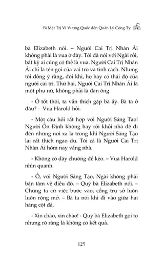 Bñ Mêåt Trõ Vò Vûúng Quöëc àïën Quaãn Lyá Cöng Ty

baâ Elizabeth noái. – Ngûúâi Cai Trõ Nhên AÁi
khöng phaãi laâ vua úã àêy. Töi àaä noái vúái Ngaâi röìi,
bêët kyâ ai cuäng coá thïí laâ vua. Ngûúâi Cai Trõ Nhên
AÁi chó laâ tïn goåi cuãa vai troâ vaâ tñnh caách. Nhûng
töi àöìng yá rùçng, àöi khi, hoå hay coá thaái àöå cuãa
ngûúâi cai trõ. Thûá hai, Ngûúâi Cai Trõ Nhên AÁi laâ
möåt phuå nûä, khöng phaãi laâ àaân öng.
- ÖÌ töët thöi, ta vêîn thñch gùåp baâ êëy. Baâ ta úã
àêu? - Vua Harold hoãi.
- Möåt cêu hoãi rêët húåp vúái Ngûúâi Saáng Taåo!
Ngûúâi ÖÍn Àõnh khöng hay rúâi khoãi nhaâ àïí ài
àïën nhûäng núi xa laå trong khi Ngûúâi Saáng Taåo
laåi rêët thñch ngao du. Töi caá laâ Ngûúâi Cai Trõ
Nhên AÁi höm nay vùæng nhaâ.
- Khöng coá dêy chuöng àïí keáo. – Vua Harold
nhòn quanh.
- ÖÌ, vúái Ngûúâi Saáng Taåo, Ngaâi khöng phaãi
bêån têm vïì àiïìu àoá. – Quyá baâ Elizabeth noái. –
Chuáng ta cûá viïåc bûúác vaâo, cöíng truå súã luön
luön röång múã. – Baâ ta noái khi ài vaâo giûäa hai
haâng cöåt àaá.
- Xin chaâo, xin chaâo! - Quyá baâ Elizabeth goåi to
nhûng roä raâng laâ khöng coá kïët quaã.

125

 
